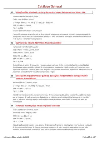 Catálogo General
80 Planificación, diseño de cursos y docencia a través de internet con Webct CE6
1ª reimpr. 2008 (1ª ed. 2007); 154 pp.; 21 x 29,50 cm
ISBN 978-84-472-0988-0
P.V.P. 10,00 €
Servicio de Informática y Comunicación
Cuarto libro de una serie enfocada al desarrollo de asignaturas a través de Internet, trabajando desde la
plataforma virtual. Esta actualización del WebCT CE hace hincapié en las nuevas herramientas centradas
en el alumno y en el aprendizaje activo.
Fernando Betancourt Serna, autor
Carlos León de Mora, coord.
81 Ejercicios de cálculo diferencial de varias variables
2008; 358 pp.; 17 x 24 cm
ISBN 978-84-472-0981-1
P.V.P. 20,00 €
Colección de ejercicios de conjuntos y sucesiones de vectores; límite, continuidad y diferenciabilidad de
funciones de varias variables; cálculo de extremos tanto libres como condicionados; así como funciones
inversas e implícitas. Todos los ejercicios, dirigidos a estudiantes de Ciencias, Ingenierías o Arquitectura, se
presentan completamente resueltos con claridad y rigor.
Francisco J. Freniche Ibáñez, autor
José Antonio Faceda Aguirre, autor
José Carmona Álvarez, autor
82 Resolución de problemas de química. Conceptos fundamentales estequiometría
método autodidáctico
1ª reimpr. 2011 (1ª ed. 2008); 212 pp.; 17 x 24 cm
ISBN 978-84-472-1117-3
P.V.P. 15,00 €
Este libro pretende enseñar, con detenimiento y de manera asequible, cómo resolver los problemas tipos
que se exponen de cada argumento. Cada tema se inicia con una introducción a la materia en cuestión
para su posterior abordaje a partir de la exposición de problemas, mostrados en orden creciente de
complejidad.
Antonio Sánchez Coronilla, autor
84 Finanzas a corto plazo en las empresas turísticas
2009; 184 pp.; 15 x 21 cm
ISBN 978-84-472-1169-2
P.V.P. 12,00 €
Esta obra ofrece información para la toma de decisiones financieras a corto plazo en el contexto particular
de las empresas turísticas. Se ha procurado que los puntos de vista prácticos y de aplicación real a los
negocios primaran sobre los teóricos, para ello se incluyen numerosos ejemplos y casos prácticos.
María José Palacín Sánchez, autor
Ana Isabel Irimia Diéguez, autor
miércoles, 30 de octubre de 2013 Página 85 de 187
 