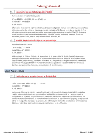 Catálogo General
91 La América de los Habsburgo (1517-1700)
2ª ed. 2013 (1ª ed. 2011); 400 pp.; 17 x 24 cm
ISBN 978-84-472-1511-9
P.V.P. 20,00 €
El presente libro reúne la triple condición de obra de investigación, manual universitario y monografía de
síntesis sobre los dos primeros siglos de presencia institucional de España en el Nuevo Mundo. En él se
ofrece un panorama general de la realidad histórica americana durante los siglos XVI y XVII desde una
visión integradora, en la que se tienen en cuenta todos los campos temáticos: sociedad, población,
economía, instituciones, iglesia, arte, ordenación del territorio, etc.
Ramón María Serrera Contreras, autor
92 RODAS. Repositorio de objetos de aprendizaje
2011; 96 pp.; 21 x 30 cm
ISBN 978-84-472-1362-7
P.V.P. 12,00 €
El Repositorio de Objetos Digitales de Aprendizaje de la Universidad de Sevilla (RODAS) tiene como
principal objetivo poner a disposición de la comunidad universitaria un banco de recursos educativos
estructurados, organizados y fácilmente accesibles. RODAS permite su integración con los sistemas de
Enseñanza Virtual, posibilita la comunicación con otros Repositorios y dispone de herramientas que
facilitan la organización, el acceso y la reutilización de la información.
Carlos León de Mora, autor
Serie Arquitectura
17 La técnica de la arquitectura en la Antigüedad
2ª ed. 2011(1ª ed. 1998); 260 pp.; 15 x 21 cm
ISBN 978-84-472-1286-6
P.V.P. 14,00 €
Autores de diferente formación, especialización y área de conocimiento adscritos a la Universidad de
Sevilla, analizan bajo una órbita interdisciplinar y global los fundamentos de la construcción en la
Antigüedad; en el primer bloque, dedicado a los medios, se abordan las fuentes de conocimiento, los
medios humanos y materiales, la economía de la construcción, la representación gráfica y los equipos de
obra; en el segundo, dedicado a la ejecución, los sistemas y los elementos constructivos (cimentaciones,
fábricas y cubiertas), los revestimientos y las instalaciones en la edificación.
miércoles, 30 de octubre de 2013 Página 87 de 187
 