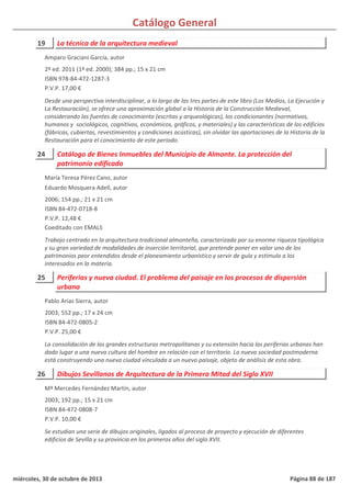 Catálogo General
19 La técnica de la arquitectura medieval
2ª ed. 2011 (1ª ed. 2000); 384 pp.; 15 x 21 cm
ISBN 978-84-472-1287-3
P.V.P. 17,00 €
Desde una perspectiva interdisciplinar, a lo largo de las tres partes de este libro (Los Medios, La Ejecución y
La Restauración), se ofrece una aproximación global a la Historia de la Construcción Medieval,
considerando las fuentes de conocimiento (escritas y arqueológicas), los condicionantes (normativos,
humanos y sociológicos, cognitivos, económicos, gráficos, y materiales) y las características de los edificios
(fábricas, cubiertas, revestimientos y condiciones acústicas), sin olvidar las aportaciones de la Historia de la
Restauración para el conocimiento de este periodo.
Amparo Graciani García, autor
24 Catálogo de Bienes Inmuebles del Municipio de Almonte. La protección del
patrimonio edificado
2006; 154 pp.; 21 x 21 cm
ISBN 84-472-0718-8
P.V.P. 12,48 €
Coeditado con EMALS
Trabajo centrado en la arquitectura tradicional almonteña, caracterizada por su enorme riqueza tipológica
y su gran variedad de modalidades de inserción territorial, que pretende poner en valor uno de los
patrimonios peor entendidos desde el planeamiento urbanístico y servir de guía y estímulo a los
interesados en la materia.
María Teresa Pérez Cano, autor
Eduardo Mosquera Adell, autor
25 Periferias y nueva ciudad. El problema del paisaje en los procesos de dispersión
urbana
2003; 552 pp.; 17 x 24 cm
ISBN 84-472-0805-2
P.V.P. 25,00 €
La consolidación de las grandes estructuras metropolitanas y su extensión hacia las periferias urbanas han
dado lugar a una nueva cultura del hombre en relación con el territorio. La nueva sociedad postmoderna
está construyendo una nueva ciudad vinculada a un nuevo paisaje, objeto de análisis de esta obra.
Pablo Arias Sierra, autor
26 Dibujos Sevillanos de Arquitectura de la Primera Mitad del Siglo XVII
2003; 192 pp.; 15 x 21 cm
ISBN 84-472-0808-7
P.V.P. 10,00 €
Se estudian una serie de dibujos originales, ligados al proceso de proyecto y ejecución de diferentes
edificios de Sevilla y su provincia en los primeros años del siglo XVII.
Mª Mercedes Fernández Martín, autor
miércoles, 30 de octubre de 2013 Página 88 de 187
 