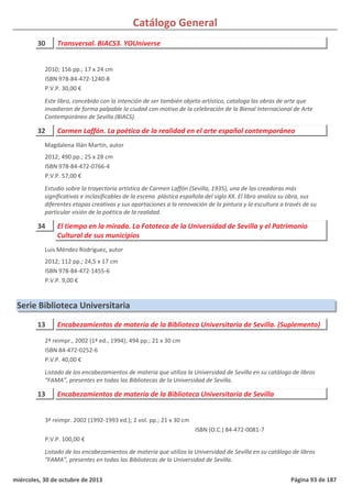 Catálogo General
30 Transversal. BIACS3. YOUniverse
2010; 156 pp.; 17 x 24 cm
ISBN 978-84-472-1240-8
P.V.P. 30,00 €
Este libro, concebido con la intención de ser también objeto artístico, cataloga las obras de arte que
invadieron de forma palpable la ciudad con motivo de la celebración de la Bienal Internacional de Arte
Contemporáneo de Sevilla (BIACS).
32 Carmen Laffón. La poética de la realidad en el arte español contemporáneo
2012; 490 pp.; 25 x 28 cm
ISBN 978-84-472-0766-4
P.V.P. 57,00 €
Estudio sobre la trayectoria artística de Carmen Laffón (Sevilla, 1935), una de las creadoras más
significativas e inclasificables de la escena plástica española del siglo XX. El libro analiza su obra, sus
diferentes etapas creativas y sus aportaciones a la renovación de la pintura y la escultura a través de su
particular visión de la poética de la realidad.
Magdalena Illán Martín, autor
34 El tiempo en la mirada. La Fototeca de la Universidad de Sevilla y el Patrimonio
Cultural de sus municipios
2012; 112 pp.; 24,5 x 17 cm
ISBN 978-84-472-1455-6
P.V.P. 9,00 €
Luis Méndez Rodríguez, autor
Serie Biblioteca Universitaria
13 Encabezamientos de materia de la Biblioteca Universitaria de Sevilla. (Suplemento)
2ª reimpr., 2002 (1ª ed., 1994); 494 pp.; 21 x 30 cm
ISBN 84-472-0252-6
P.V.P. 40,00 €
Listado de los encabezamientos de materia que utiliza la Universidad de Sevilla en su catálogo de libros
“FAMA”, presentes en todas las Bibliotecas de la Universidad de Sevilla.
13 Encabezamientos de materia de la Biblioteca Universitaria de Sevilla
3ª reimpr. 2002 (1992-1993 ed.); 2 vol. pp.; 21 x 30 cm
P.V.P. 100,00 €
Listado de los encabezamientos de materia que utiliza la Universidad de Sevilla en su catálogo de libros
“FAMA”, presentes en todas las Bibliotecas de la Universidad de Sevilla.
ISBN (O.C.) 84-472-0081-7
miércoles, 30 de octubre de 2013 Página 93 de 187
 