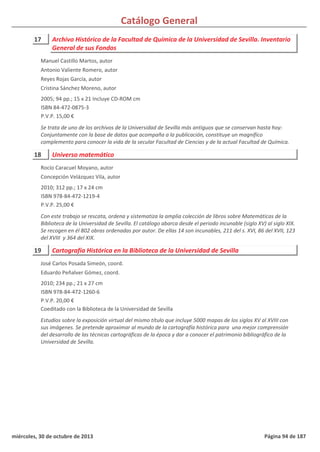 Catálogo General
17 Archivo Histórico de la Facultad de Química de la Universidad de Sevilla. Inventario
General de sus Fondos
2005; 94 pp.; 15 x 21 Incluye CD-ROM cm
ISBN 84-472-0875-3
P.V.P. 15,00 €
Se trata de uno de los archivos de la Universidad de Sevilla más antiguos que se conservan hasta hoy:
Conjuntamente con la base de datos que acompaña a la publicación, constituye un magnífico
complemento para conocer la vida de la secular Facultad de Ciencias y de la actual Facultad de Química.
Manuel Castillo Martos, autor
Antonio Valiente Romero, autor
Reyes Rojas García, autor
Cristina Sánchez Moreno, autor
18 Universo matemático
2010; 312 pp.; 17 x 24 cm
ISBN 978-84-472-1219-4
P.V.P. 25,00 €
Con este trabajo se rescata, ordena y sistematiza la amplia colección de libros sobre Matemáticas de la
Biblioteca de la Universidad de Sevilla. El catálogo abarca desde el periodo incunable (siglo XV) al siglo XIX.
Se recogen en él 802 obras ordenadas por autor. De ellas 14 son incunables, 211 del s. XVI, 86 del XVII, 123
del XVIII y 364 del XIX.
Rocío Caracuel Moyano, autor
Concepción Velázquez Vila, autor
19 Cartografía Histórica en la Biblioteca de la Universidad de Sevilla
2010; 234 pp.; 21 x 27 cm
ISBN 978-84-472-1260-6
P.V.P. 20,00 €
Coeditado con la Biblioteca de la Universidad de Sevilla
Estudios sobre la exposición virtual del mismo título que incluye 5000 mapas de los siglos XV al XVIII con
sus imágenes. Se pretende aproximar al mundo de la cartografía histórica para una mejor comprensión
del desarrollo de las técnicas cartográficas de la época y dar a conocer el patrimonio bibliográfico de la
Universidad de Sevilla.
José Carlos Posada Simeón, coord.
Eduardo Peñalver Gómez, coord.
miércoles, 30 de octubre de 2013 Página 94 de 187
 