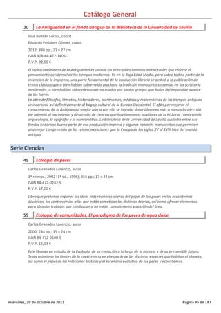 Catálogo General
20 La Antigüedad en el fondo antiguo de la Biblioteca de la Universidad de Sevilla
2012; 398 pp.; 21 x 27 cm
ISBN 978-84-472-1405-1
P.V.P. 32,00 €
El redescubrimiento de la Antigüedad es uno de los principales caminos intelectuales que recorre el
pensamiento occidental de los tiempos modernos. Ya en la Baja Edad Media, pero sobre todo a partir de la
invención de la imprenta, una parte fundamental de la producción libraria se dedicó a la publicación de
textos clásicos que o bien habían sobrevivido gracias a la tradición manuscrita sostenida en los scriptoria
medievales, o bien habían sido redescubiertos traídos por sabios griegos que huían del imparable avance
de los turcos.
La obra de filósofos, literatos, historiadores, astrónomos, médicos y matemáticos de los tiempos antiguos
se incorporó así definitivamente al bagaje cultural de la Europa Occidental. El afán por mejorar el
conocimiento de la Antigüedad -mejor aún si con ello se lograba dorar blasones más o menos locales- dio
pie además al nacimiento y desarrollo de ciencias que hoy llamamos auxiliares de la historia, como son la
arqueología, la epigrafía y la numismática. La Biblioteca de la Universidad de Sevilla custodia entre sus
fondos históricos buena parte de esa producción impresa y algunos notables manuscritos que permiten
una mejor comprensión de las reinterpretaciones que la Europa de los siglos XV al XVIII hizo del mundo
antiguo.
José Beltrán Fortes, coord.
Eduardo Peñalver Gómez, coord.
Serie Ciencias
45 Ecología de peces
1ª reimpr., 2002 (1ª ed., 1996); 356 pp.; 17 x 24 cm
ISBN 84-472-0242-9
P.V.P. 17,00 €
Libro que pretende exponer las ideas más recientes acerca del papel de los peces en los ecosistemas
acuáticos, las controversias a las que están sometidas las distintas teorías, así como ofrecer elementos
para abordar trabajos que conduzcan a un mejor conocimiento y gestión del área.
Carlos Granados Lorencio, autor
59 Ecología de comunidades. El paradigma de los peces de agua dulce
2000; 284 pp.; 15 x 24 cm
ISBN 84-472-0600-9
P.V.P. 15,03 €
Este libro es un estudio de la Ecología, de su evolución a lo largo de la historia y de su presumible futuro.
Trata asimismo los límites de la coexistencia en el espacio de las distintas especies que habitan el planeta,
así como el papel de las relaciones bióticas y el escenario evolutivo de los peces y ecosistemas.
Carlos Granados Lorencio, autor
miércoles, 30 de octubre de 2013 Página 95 de 187
 