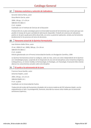 Catálogo General
67 Sistemas evolutivos y selección de indicadores
2004; 136 pp.; 17 x 24 cm
ISBN 84-472-0821-4
P.V.P. 10,00 €
Coeditado con el Instituto de Ciencias de la Educación
El desarrollo de un plan estratégico para la Universidad necesita de herramientas que sirvan para que sea
posible el manejo de la gran cantidad de información disponible. El diseño de sistemas de indicadores
podría ser de gran ayuda para dicho desarrollo, así como su posterior aplicación, siendo una herramienta
fundamental en los procesos de toma de decisiones.
Gerardo Valeiras Reina, autor
Elena Martín García, autor
68 Panorama actual de la Química Farmacéutica
2ª ed., 2004 (1ª ed., 2000); 384 pp.; 15 x 24 cm
ISBN 84-472-0853-2
P.V.P. 22,00 €
Edición galardonada con el Premio Universidad de Sevilla a la Divulgación Científica, 1999
La Química Farmacéutica actual se configura, cada vez más, como una rama independiente de la Química
con metodología propia, surgiendo de la integración de una serie de disciplinas como la Química Orgánica,
la Bioquímica y, en menor medida, la Farmacología, la Fisiología, y la Toxicología. El presente libro intenta
abarcar los conocimientos actuales sobre esta disciplina
Juan Antonio Galbis Pérez, autor
72 El sueño o la astronomía de la Luna
2003; 234 pp.; 13 x 21 cm
ISBN 84-95699-14-1
P.V.P. 15,00 €
Coeditado con la Universidad de Huelva
Traducción de la obra del humanista y fundador de la ciencia moderna del XVI Johannes Kepler, escrita
originalmente en latín. Su protagonista, Duracoto, describe los nuevos cielos traídos por la ciencia del
astrónomo Copérnico.
Francisco Socas Gavilán, autor
Johannes Keplers, autor
miércoles, 30 de octubre de 2013 Página 96 de 187
 