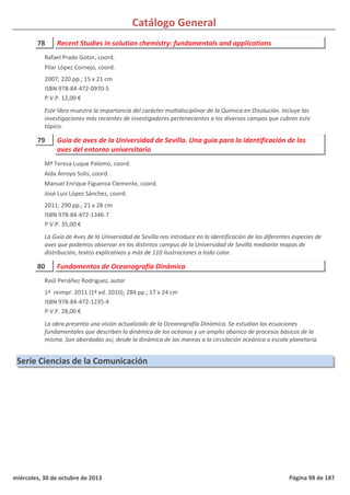 Catálogo General
78 Recent Studies in solution chemistry: fundamentals and applications
2007; 220 pp.; 15 x 21 cm
ISBN 978-84-472-0970-5
P.V.P. 12,00 €
Este libro muestra la importancia del carácter multidisciplinar de la Química en Disolución. Incluye las
investigaciones más recientes de investigadores pertenecientes a los diversos campos que cubren este
tópico.
Rafael Prado Gotor, coord.
Pilar López Cornejo, coord.
79 Guía de aves de la Universidad de Sevilla. Una guía para la identificación de las
aves del entorno universitario
2011; 290 pp.; 21 x 28 cm
ISBN 978-84-472-1346-7
P.V.P. 35,00 €
La Guía de Aves de la Universidad de Sevilla nos introduce en la identificación de las diferentes especies de
aves que podemos observar en los distintos campus de la Universidad de Sevilla mediante mapas de
distribución, textos explicativos y más de 110 ilustraciones a todo color.
Mª Teresa Luque Palomo, coord.
Aída Arroyo Solís, coord.
Manuel Enrique Figueroa Clemente, coord.
José Luis López Sánchez, coord.
80 Fundamentos de Oceanografía Dinámica
1ª reimpr. 2011 (1ª ed. 2010); 284 pp.; 17 x 24 cm
ISBN 978-84-472-1235-4
P.V.P. 28,00 €
La obra presenta una visión actualizada de la Oceanografía Dinámica. Se estudian las ecuaciones
fundamentales que describen la dinámica de los océanos y un amplio abanico de procesos básicos de la
misma. Son abordadas así, desde la dinámica de las mareas a la circulación oceánica a escala planetaria.
Raúl Periáñez Rodríguez, autor
Serie Ciencias de la Comunicación
miércoles, 30 de octubre de 2013 Página 98 de 187
 