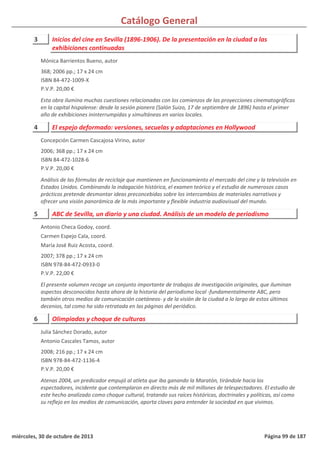 Catálogo General
3 Inicios del cine en Sevilla (1896-1906). De la presentación en la ciudad a las
exhibiciones continuadas
368; 2006 pp.; 17 x 24 cm
ISBN 84-472-1009-X
P.V.P. 20,00 €
Esta obra ilumina muchas cuestiones relacionadas con los comienzos de las proyecciones cinematográficas
en la capital hispalense: desde la sesión pionera (Salón Suizo, 17 de septiembre de 1896) hasta el primer
año de exhibiciones ininterrumpidas y simultáneas en varios locales.
Mónica Barrientos Bueno, autor
4 El espejo deformado: versiones, secuelas y adaptaciones en Hollywood
2006; 368 pp.; 17 x 24 cm
ISBN 84-472-1028-6
P.V.P. 20,00 €
Análisis de las fórmulas de reciclaje que mantienen en funcionamiento el mercado del cine y la televisión en
Estados Unidos. Combinando la indagación histórica, el examen teórico y el estudio de numerosos casos
prácticos pretende desmontar ideas preconcebidas sobre los intercambios de materiales narrativos y
ofrecer una visión panorámica de la más importante y flexible industria audiovisual del mundo.
Concepción Carmen Cascajosa Virino, autor
5 ABC de Sevilla, un diario y una ciudad. Análisis de un modelo de periodismo
2007; 378 pp.; 17 x 24 cm
ISBN 978-84-472-0933-0
P.V.P. 22,00 €
El presente volumen recoge un conjunto importante de trabajos de investigación originales, que iluminan
aspectos desconocidos hasta ahora de la historia del periodismo local -fundamentalmente ABC, pero
también otros medios de comunicación coetáneos- y de la visión de la ciudad a lo largo de estos últimos
decenios, tal como ha sido retratada en las páginas del periódico.
Antonio Checa Godoy, coord.
Carmen Espejo Cala, coord.
María José Ruiz Acosta, coord.
6 Olimpiadas y choque de culturas
2008; 216 pp.; 17 x 24 cm
ISBN 978-84-472-1136-4
P.V.P. 20,00 €
Atenas 2004, un predicador empujó al atleta que iba ganando la Maratón, tirándole hacia los
espectadores, incidente que contemplaron en directo más de mil millones de telespectadores. El estudio de
este hecho analizado como choque cultural, tratando sus raíces históricas, doctrinales y políticas, así como
su reflejo en los medios de comunicación, aporta claves para entender la sociedad en que vivimos.
Julia Sánchez Dorado, autor
Antonio Cascales Tamos, autor
miércoles, 30 de octubre de 2013 Página 99 de 187
 