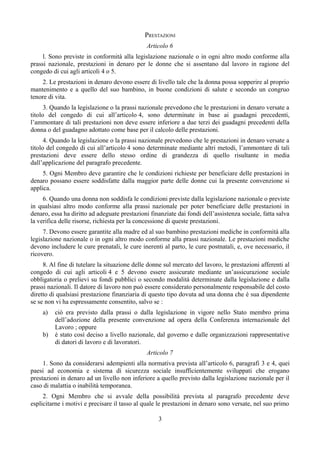 PRESTAZIONI
Articolo 6
l. Sono previste in conformità alla legislazione nazionale o in ogni altro modo conforme alla
prassi nazionale, prestazioni in denaro per le donne che si assentano dal lavoro in ragione del
congedo di cui agli articoli 4 o 5.
2. Le prestazioni in denaro devono essere di livello tale che la donna possa sopperire al proprio
mantenimento e a quello del suo bambino, in buone condizioni di salute e secondo un congruo
tenore di vita.
3. Quando la legislazione o la prassi nazionale prevedono che le prestazioni in denaro versate a
titolo del congedo di cui all’articolo 4, sono determinate in base ai guadagni precedenti,
l’ammontare di tali prestazioni non deve essere inferiore a due terzi dei guadagni precedenti della
donna o del guadagno adottato come base per il calcolo delle prestazioni.
4. Quando la legislazione o la prassi nazionale prevedono che le prestazioni in denaro versate a
titolo del congedo di cui all’articolo 4 sono determinate mediante altri metodi, l’ammontare di tali
prestazioni deve essere dello stesso ordine di grandezza di quello risultante in media
dall’applicazione del paragrafo precedente.
5. Ogni Membro deve garantire che le condizioni richieste per beneficiare delle prestazioni in
denaro possano essere soddisfatte dalla maggior parte delle donne cui la presente convenzione si
applica.
6. Quando una donna non soddisfa le condizioni previste dalla legislazione nazionale o previste
in qualsiasi altro modo conforme alla prassi nazionale per poter beneficiare delle prestazioni in
denaro, essa ha diritto ad adeguate prestazioni finanziate dai fondi dell’assistenza sociale, fatta salva
la verifica delle risorse, richiesta per la concessione di queste prestazioni.
7. Devono essere garantite alla madre ed al suo bambino prestazioni mediche in conformità alla
legislazione nazionale o in ogni altro modo conforme alla prassi nazionale. Le prestazioni mediche
devono includere le cure prenatali, le cure inerenti al parto, le cure postnatali, e, ove necessario, il
ricovero.
8. Al fine di tutelare la situazione delle donne sul mercato del lavoro, le prestazioni afferenti al
congedo di cui agli articoli 4 e 5 devono essere assicurate mediante un’assicurazione sociale
obbligatoria o prelievi su fondi pubblici o secondo modalità determinate dalla legislazione e dalla
prassi nazionali. Il datore di lavoro non può essere considerato personalmente responsabile del costo
diretto di qualsiasi prestazione finanziaria di questo tipo dovuta ad una donna che è sua dipendente
se se non vi ha espressamente consentito, salvo se :
a) ciò era previsto dalla prassi o dalla legislazione in vigore nello Stato membro prima
dell’adozione della presente convenzione ad opera della Conferenza internazionale del
Lavoro ; oppure
b) è stato così deciso a livello nazionale, dal governo e dalle organizzazioni rappresentative
di datori di lavoro e di lavoratori.
Articolo 7
1. Sono da considerarsi adempienti alla normativa prevista all’articolo 6, paragrafi 3 e 4, quei
paesi ad economia e sistema di sicurezza sociale insufficientemente sviluppati che erogano
prestazioni in denaro ad un livello non inferiore a quello previsto dalla legislazione nazionale per il
caso di malattia o inabilità temporanea.
2. Ogni Membro che si avvale della possibilità prevista al paragrafo precedente deve
esplicitarne i motivi e precisare il tasso al quale le prestazioni in denaro sono versate, nel suo primo
3
 
