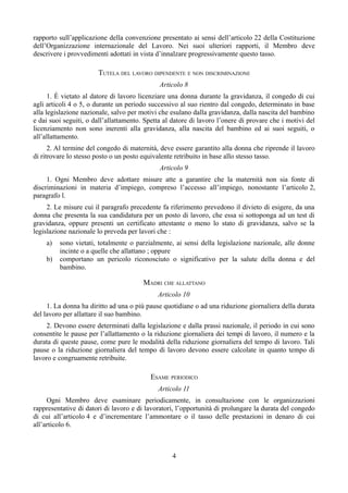 rapporto sull’applicazione della convenzione presentato ai sensi dell’articolo 22 della Costituzione
dell’Organizzazione internazionale del Lavoro. Nei suoi ulteriori rapporti, il Membro deve
descrivere i provvedimenti adottati in vista d’innalzare progressivamente questo tasso.
TUTELA DEL LAVORO DIPENDENTE E NON DISCRIMINAZIONE
Articolo 8
1. È vietato al datore di lavoro licenziare una donna durante la gravidanza, il congedo di cui
agli articoli 4 o 5, o durante un periodo successivo al suo rientro dal congedo, determinato in base
alla legislazione nazionale, salvo per motivi che esulano dalla gravidanza, dalla nascita del bambino
e dai suoi seguiti, o dall’allattamento. Spetta al datore di lavoro l’onere di provare che i motivi del
licenziamento non sono inerenti alla gravidanza, alla nascita del bambino ed ai suoi seguiti, o
all’allattamento.
2. Al termine del congedo di maternità, deve essere garantito alla donna che riprende il lavoro
di ritrovare lo stesso posto o un posto equivalente retribuito in base allo stesso tasso.
Articolo 9
1. Ogni Membro deve adottare misure atte a garantire che la maternità non sia fonte di
discriminazioni in materia d’impiego, compreso l’accesso all’impiego, nonostante l’articolo 2,
paragrafo l.
2. Le misure cui il paragrafo precedente fa riferimento prevedono il divieto di esigere, da una
donna che presenta la sua candidatura per un posto di lavoro, che essa si sottoponga ad un test di
gravidanza, oppure presenti un certificato attestante o meno lo stato di gravidanza, salvo se la
legislazione nazionale lo preveda per lavori che :
a) sono vietati, totalmente o parzialmente, ai sensi della legislazione nazionale, alle donne
incinte o a quelle che allattano ; oppure
b) comportano un pericolo riconosciuto o significativo per la salute della donna e del
bambino.
MADRI CHE ALLATTANO
Articolo 10
1. La donna ha diritto ad una o più pause quotidiane o ad una riduzione giornaliera della durata
del lavoro per allattare il suo bambino.
2. Devono essere determinati dalla legislazione e dalla prassi nazionale, il periodo in cui sono
consentite le pause per l’allattamento o la riduzione giornaliera dei tempi di lavoro, il numero e la
durata di queste pause, come pure le modalità della riduzione giornaliera del tempo di lavoro. Tali
pause o la riduzione giornaliera del tempo di lavoro devono essere calcolate in quanto tempo di
lavoro e congruamente retribuite.
ESAME PERIODICO
Articolo 11
Ogni Membro deve esaminare periodicamente, in consultazione con le organizzazioni
rappresentative di datori di lavoro e di lavoratori, l’opportunità di prolungare la durata del congedo
di cui all’articolo 4 e d’incrementare l’ammontare o il tasso delle prestazioni in denaro di cui
all’articolo 6.
4
 
