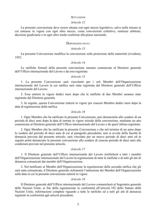 ATTUAZIONE
Articolo 12
La presente convenzione deve essere attuata con ogni mezzo legislativo, salvo nella misura in
cui entrasse in vigore con ogni altro mezzo, come convenzioni collettive, sentenze arbitrari,
decisioni giudiziarie o in ogni altro modo conforme alla prassi nazionale.
DISPOSIZIONI FINALI
Articolo 13
La presente Convenzione modifica la convenzione sulla protezione della maternità (riveduta),
1952.
Articolo 14
Le ratifiche formali della presente convenzione saranno comunicate al Direttore generale
dell’Ufficio internazionale del Lavoro e da esso registrate.
Articolo 15
1. La presente Convenzione sarà vincolante per i soli Membri dell’Organizzazione
internazionale del Lavoro la cui ratifica sarà stata registrata dal Direttore generale dell’Ufficio
internazionale del Lavoro.
2. Essa entrerà in vigore dodici mesi dopo che le ratifiche di due Membri saranno state
registrate dal Direttore generale.
3. In seguito, questa Convenzione entrerà in vigore per ciascun Membro dodici mesi dopo la
data di registrazione della ratifica.
Articolo 16
1. Ogni Membro che ha ratificato la presente Convenzione, può denunciarla allo scadere di un
periodo di dieci anni dopo la data di entrata in vigore iniziale della convenzione, mediante un atto
comunicato al Direttore generale dell’Ufficio internazionale del Lavoro e da quest’ultimo registrato.
2. Ogni Membro che ha ratificato la presente Convenzione e che nel termine di un anno dopo
lo scadere del periodo di dieci anni di cui al paragrafo precedente, non si avvale della facoltà di
denuncia prevista dal presente articolo, sarà vincolato per un nuovo periodo di dieci anni ed in
seguito potrà denunciare la presente convenzione allo scadere di ciascun periodo di dieci anni alle
condizioni previste nel presente articolo.
Articolo 17
1. Il Direttore generale dell’Ufficio internazionale del Lavoro notificherà a tutti i membri
dell’Organizzazione internazionale del Lavoro la registrazione di tutte le ratifiche e di tutti gli atti di
denuncia comunicati dai membri dell’Organizzazione.
2. Nel notificare ai Membri dell’Organizzazione la registrazione della seconda ratifica che gli
sarà stata comunicata, il Direttore generale richiamerà l’attenzione dei Membri dell’Organizzazione
sulla data in cui la presente convenzione entrerà in vigore.
Articolo 18
Il Direttore generale dell’Ufficio internazionale del Lavoro comunicherà al Segretario generale
delle Nazioni Unite, ai fini della registrazione in conformità all’articolo 102 dello Statuto delle
Nazioni Unite, informazioni complete riguardo a tutte le ratifiche ed a tutti gli atti di denuncia
registrati in conformità agli articoli precedenti.
5
 