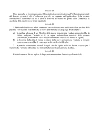 Articolo 19
Ogni qualvolta lo riterrà necessario, il Consiglio di amministrazione dell’Ufficio internazionale
del Lavoro presenterà alla Conferenza generale un rapporto sull’applicazione della presente
convenzione e considererà se sia il caso di iscrivere all’ordine del giorno della Conferenza la
questione della sua revisione totale o parziale.
Articolo 20
1. Qualora la Conferenza adotti una nuova convenzione recante revisione totale o parziale della
presente convenzione, ed a meno che la nuova convenzione non disponga diversamente :
a) la ratifica ad opera di un Membro della nuova convenzione riveduta comporterebbe di
diritto, malgrado l’articolo 16 di cui sopra, un’immediata denuncia della presente
convenzione, a condizione che la nuova convenzione riveduta sia entrata in vigore ;
b) a decorrere dalla data di entrata in vigore della nuova convenzione riveduta, la presente
convenzione cesserebbe di essere aperta alla ratifica dei Membri.
2. La presente convenzione rimarrà in ogni caso in vigore nella sua forma e tenore per i
Membri che l’abbiano ratificata e che non ratificheranno la convenzione riveduta.
Articolo 21
Il testo francese e il testo inglese della presente convenzione faranno ugualmente fede.
6
 