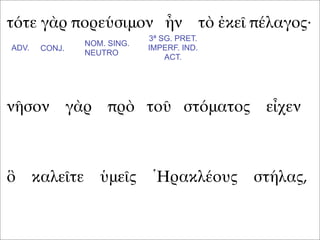 τότε γὰρ πορεύσιμον ἦν τὸ ἐκεῖ πέλαγος·
νῆσον γὰρ πρὸ τοῦ στόματος εἶχεν
ὃ καλεῖτε ὑμεῖς Ἡρακλέους στήλας,
ADV. CONJ.
NOM. SING.
NEUTRO
3ª SG. PRET.
IMPERF. IND.
ACT.
 