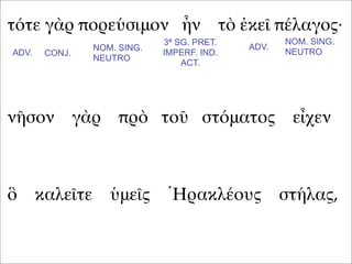τότε γὰρ πορεύσιμον ἦν τὸ ἐκεῖ πέλαγος·
νῆσον γὰρ πρὸ τοῦ στόματος εἶχεν
ὃ καλεῖτε ὑμεῖς Ἡρακλέους στήλας,
ADV. CONJ.
NOM. SING.
NEUTRO
3ª SG. PRET.
IMPERF. IND.
ACT.
ADV.
NOM. SING.
NEUTRO
 
