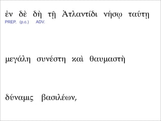 ἐν δὲ δὴ τῇ Ἀτλαντίδι νήσῳ ταύτῃ
μεγάλη συνέστη καὶ θαυμαστὴ
PREP. (p.c.) ADV.
δύναμις βασιλέων,
 