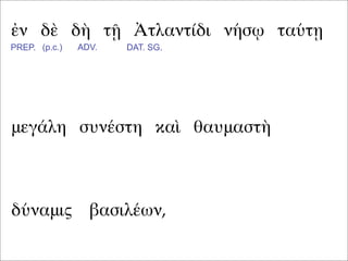 ἐν δὲ δὴ τῇ Ἀτλαντίδι νήσῳ ταύτῃ
μεγάλη συνέστη καὶ θαυμαστὴ
PREP. (p.c.) ADV. DAT. SG.
δύναμις βασιλέων,
 