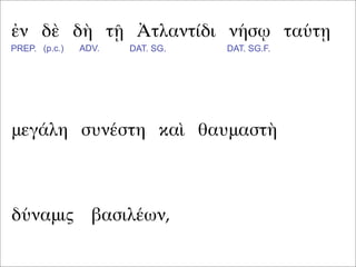 ἐν δὲ δὴ τῇ Ἀτλαντίδι νήσῳ ταύτῃ
μεγάλη συνέστη καὶ θαυμαστὴ
PREP. (p.c.) ADV. DAT. SG. DAT. SG.F.
δύναμις βασιλέων,
 