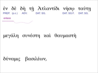 ἐν δὲ δὴ τῇ Ἀτλαντίδι νήσῳ ταύτῃ
μεγάλη συνέστη καὶ θαυμαστὴ
PREP. (p.c.) ADV. DAT. SG. DAT. SG.F. DAT. SG.
enlace
--------------
δύναμις βασιλέων,
 