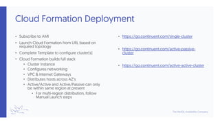 Cloud Formation Deployment
• Subscribe to AMI
• Launch Cloud Formation from URL based on
required topology
• Complete Template to configure cluster(s)
• Cloud Formation builds full stack
• Cluster Instance
• Configures networking
• VPC & Internet Gateways
• Distributes hosts across AZ’s
• Active/Active and Active/Passive can only
be within same region at present
• For multi-region distribution, follow
Manual Launch steps
• https://go.continuent.com/single-cluster
• https://go.continuent.com/active-passive-
cluster
• https://go.continuent.com/active-active-cluster
 