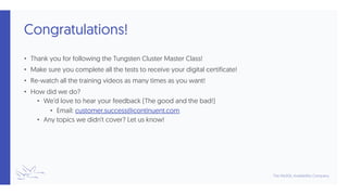 Congratulations!
• Thank you for following the Tungsten Cluster Master Class!
• Make sure you complete all the tests to receive your digital certificate!
• Re-watch all the training videos as many times as you want!
• How did we do?
• We’d love to hear your feedback (The good and the bad!)
• Email: customer.success@continuent.com
• Any topics we didn’t cover? Let us know!
 