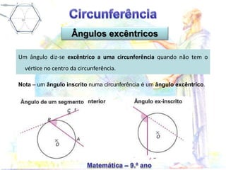 Ângulos excêntricos
Um ângulo diz-se excêntrico a uma circunferência quando não tem o
vértice no centro da circunferência.
Nota – um ângulo inscrito numa circunferência é um ângulo excêntrico.
 