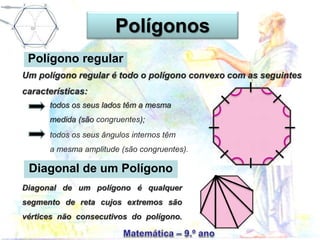 Polígono regular
Um polígono regular é todo o polígono convexo com as seguintes
características:
todos os seus lados têm a mesma
medida (são congruentes);
todos os seus ângulos internos têm
a mesma amplitude (são congruentes).
Diagonal de um Polígono
Diagonal de um polígono é qualquer
segmento de reta cujos extremos são
vértices não consecutivos do polígono.
Polígonos
 