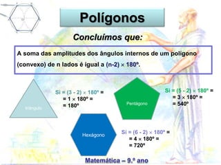 A soma das amplitudes dos ângulos internos de um polígono
(convexo) de n lados é igual a (n-2)  180º.
triângulo
Si = (3 - 2)  180º =
= 1  180º =
= 180º Pentágono
Si = (5 - 2)  180º =
= 3  180º =
= 540º
Hexágono
Si = (6 - 2)  180º =
= 4  180º =
= 720º
Polígonos
Concluímos que:
 