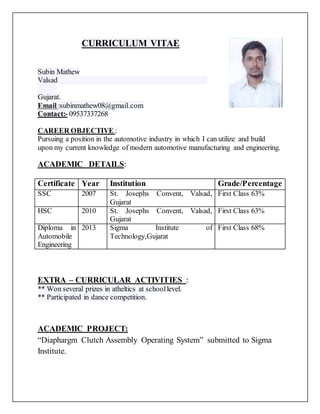 CURRICULUM VITAE
Subin Mathew
Valsad
Gujarat.
Email :subinmathew08@gmail.com
Contact:- 09537337268
CAREER OBJECTIVE :
Pursuing a position in the automotive industry in which I can utilize and build
upon my current knowledge of modern automotive manufacturing and engineering.
ACADEMIC DETAILS:
Certificate Year Institution Grade/Percentage
SSC 2007 St. Josephs Convent, Valsad,
Gujarat
First Class 63%
HSC 2010 St. Josephs Convent, Valsad,
Gujarat
First Class 63%
Diploma in
Automobile
Engineering
2013 Sigma Institute of
Technology,Gujarat
First Class 68%
EXTRA – CURRICULAR ACTIVITIES :
** Won several prizes in atheltics at schoollevel.
** Participated in dance competition.
ACADEMIC PROJECT:
“Diaphargm Clutch Assembly Operating System” submitted to Sigma
Institute.
 