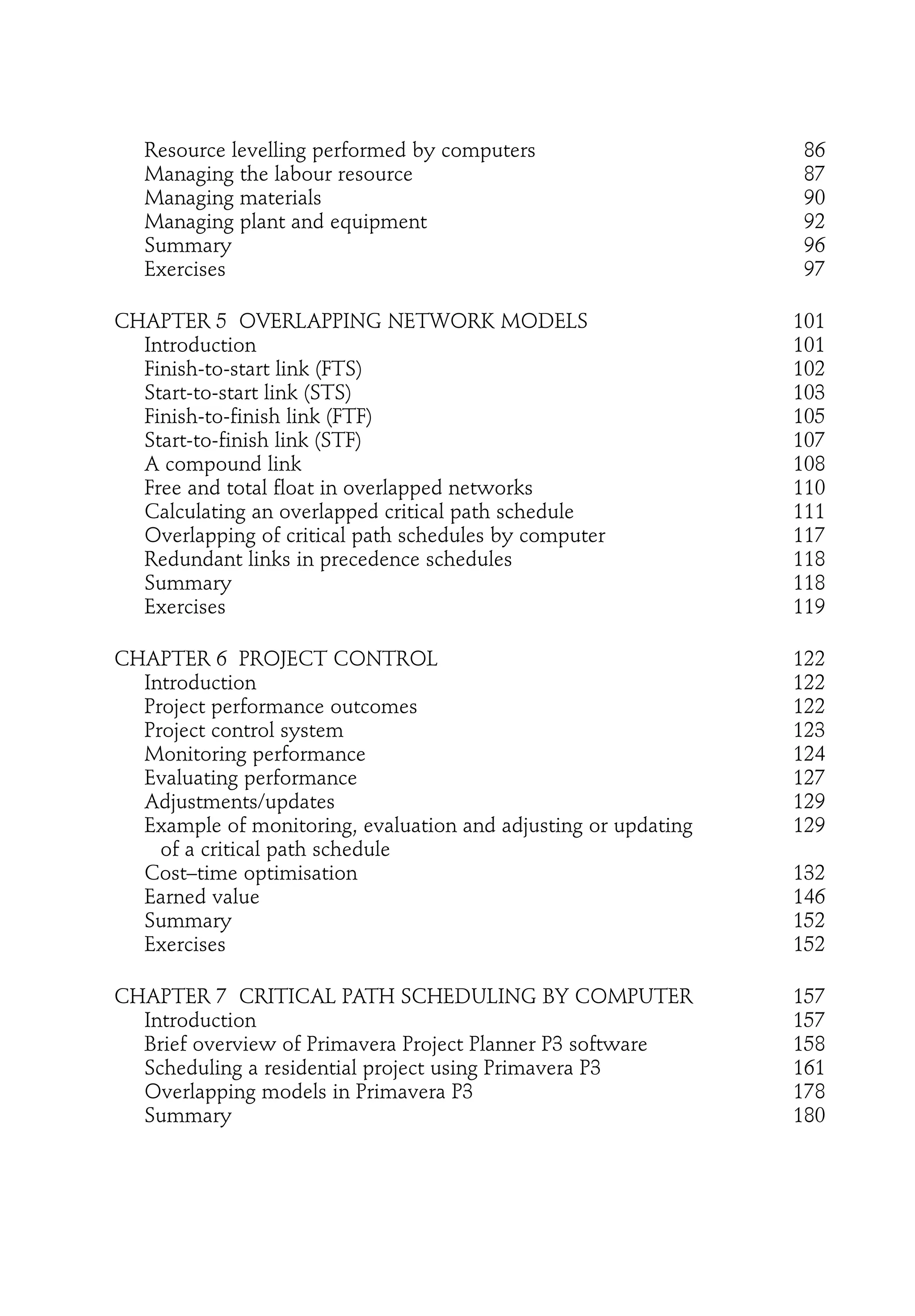 Resource levelling performed by computers 86
Managing the labour resource 87
Managing materials 90
Managing plant and equipment 92
Summary 96
Exercises 97
CHAPTER 5 OVERLAPPING NETWORK MODELS 101
Introduction 101
Finish-to-start link (FTS) 102
Start-to-start link (STS) 103
Finish-to-finish link (FTF) 105
Start-to-finish link (STF) 107
A compound link 108
Free and total float in overlapped networks 110
Calculating an overlapped critical path schedule 111
Overlapping of critical path schedules by computer 117
Redundant links in precedence schedules 118
Summary 118
Exercises 119
CHAPTER 6 PROJECT CONTROL 122
Introduction 122
Project performance outcomes 122
Project control system 123
Monitoring performance 124
Evaluating performance 127
Adjustments/updates 129
Example of monitoring, evaluation and adjusting or updating 129
of a critical path schedule
Cost–time optimisation 132
Earned value 146
Summary 152
Exercises 152
CHAPTER 7 CRITICAL PATH SCHEDULING BY COMPUTER 157
Introduction 157
Brief overview of Primavera Project Planner P3 software 158
Scheduling a residential project using Primavera P3 161
Overlapping models in Primavera P3 178
Summary 180
 