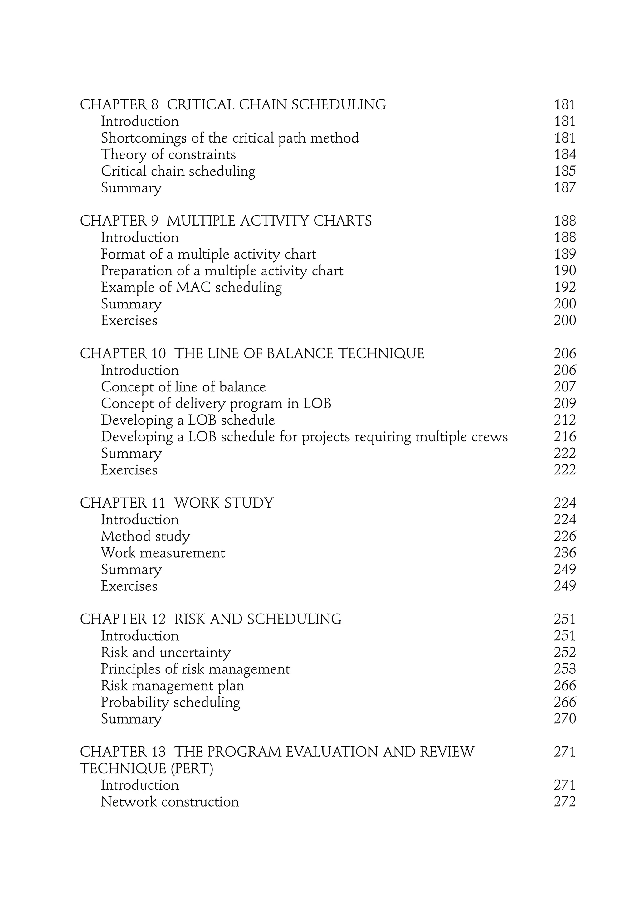 CHAPTER 8 CRITICAL CHAIN SCHEDULING 181
Introduction 181
Shortcomings of the critical path method 181
Theory of constraints 184
Critical chain scheduling 185
Summary 187
CHAPTER 9 MULTIPLE ACTIVITY CHARTS 188
Introduction 188
Format of a multiple activity chart 189
Preparation of a multiple activity chart 190
Example of MAC scheduling 192
Summary 200
Exercises 200
CHAPTER 10 THE LINE OF BALANCE TECHNIQUE 206
Introduction 206
Concept of line of balance 207
Concept of delivery program in LOB 209
Developing a LOB schedule 212
Developing a LOB schedule for projects requiring multiple crews 216
Summary 222
Exercises 222
CHAPTER 11 WORK STUDY 224
Introduction 224
Method study 226
Work measurement 236
Summary 249
Exercises 249
CHAPTER 12 RISK AND SCHEDULING 251
Introduction 251
Risk and uncertainty 252
Principles of risk management 253
Risk management plan 266
Probability scheduling 266
Summary 270
CHAPTER 13 THE PROGRAM EVALUATION AND REVIEW 271
TECHNIQUE (PERT)
Introduction 271
Network construction 272
 