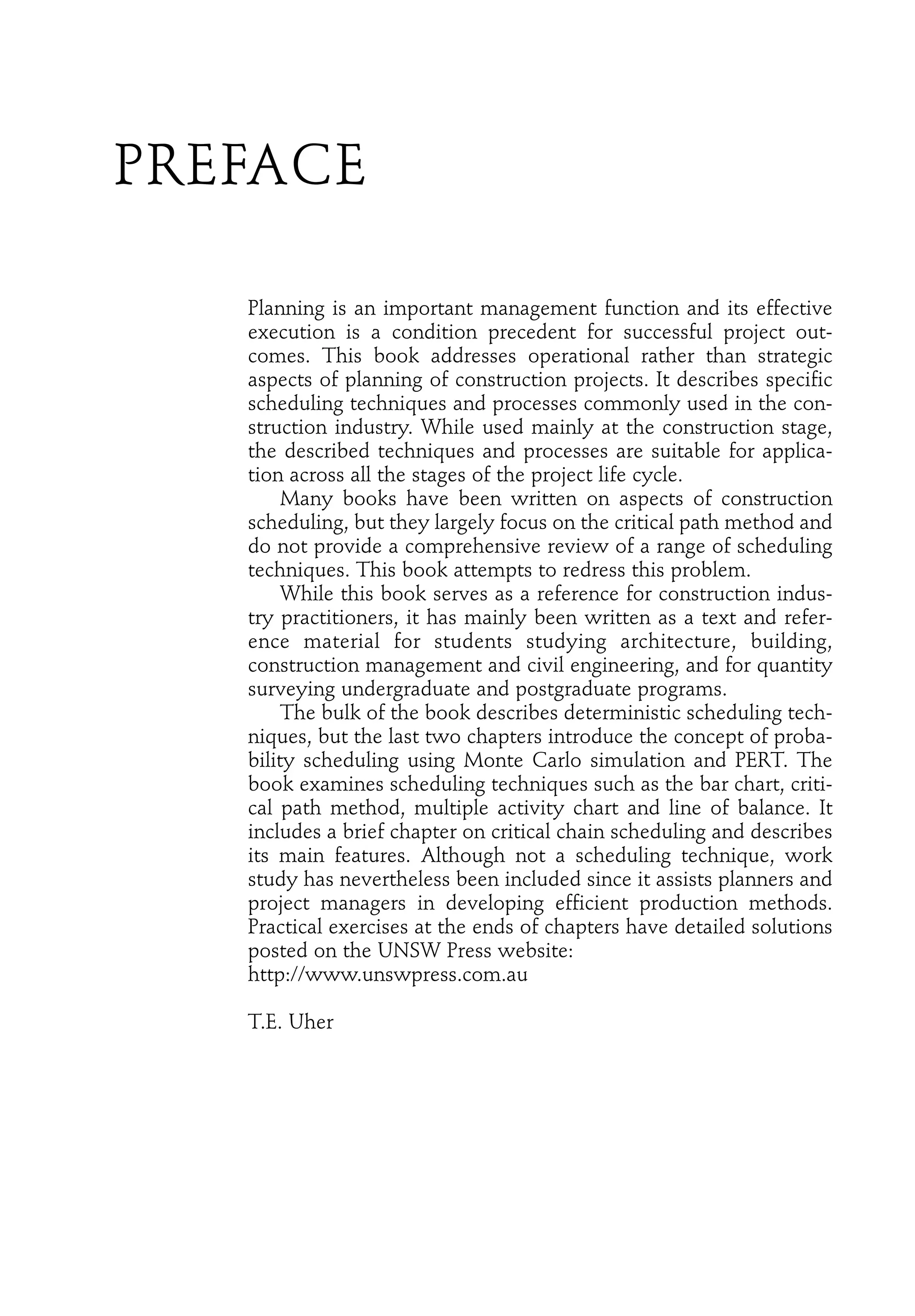 PREFACE
Planning is an important management function and its effective
execution is a condition precedent for successful project out-
comes. This book addresses operational rather than strategic
aspects of planning of construction projects. It describes specific
scheduling techniques and processes commonly used in the con-
struction industry. While used mainly at the construction stage,
the described techniques and processes are suitable for applica-
tion across all the stages of the project life cycle.
Many books have been written on aspects of construction
scheduling, but they largely focus on the critical path method and
do not provide a comprehensive review of a range of scheduling
techniques. This book attempts to redress this problem.
While this book serves as a reference for construction indus-
try practitioners, it has mainly been written as a text and refer-
ence material for students studying architecture, building,
construction management and civil engineering, and for quantity
surveying undergraduate and postgraduate programs.
The bulk of the book describes deterministic scheduling tech-
niques, but the last two chapters introduce the concept of proba-
bility scheduling using Monte Carlo simulation and PERT. The
book examines scheduling techniques such as the bar chart, criti-
cal path method, multiple activity chart and line of balance. It
includes a brief chapter on critical chain scheduling and describes
its main features. Although not a scheduling technique, work
study has nevertheless been included since it assists planners and
project managers in developing efficient production methods.
Practical exercises at the ends of chapters have detailed solutions
posted on the UNSW Press website:
http://www.unswpress.com.au
T.E. Uher
 
