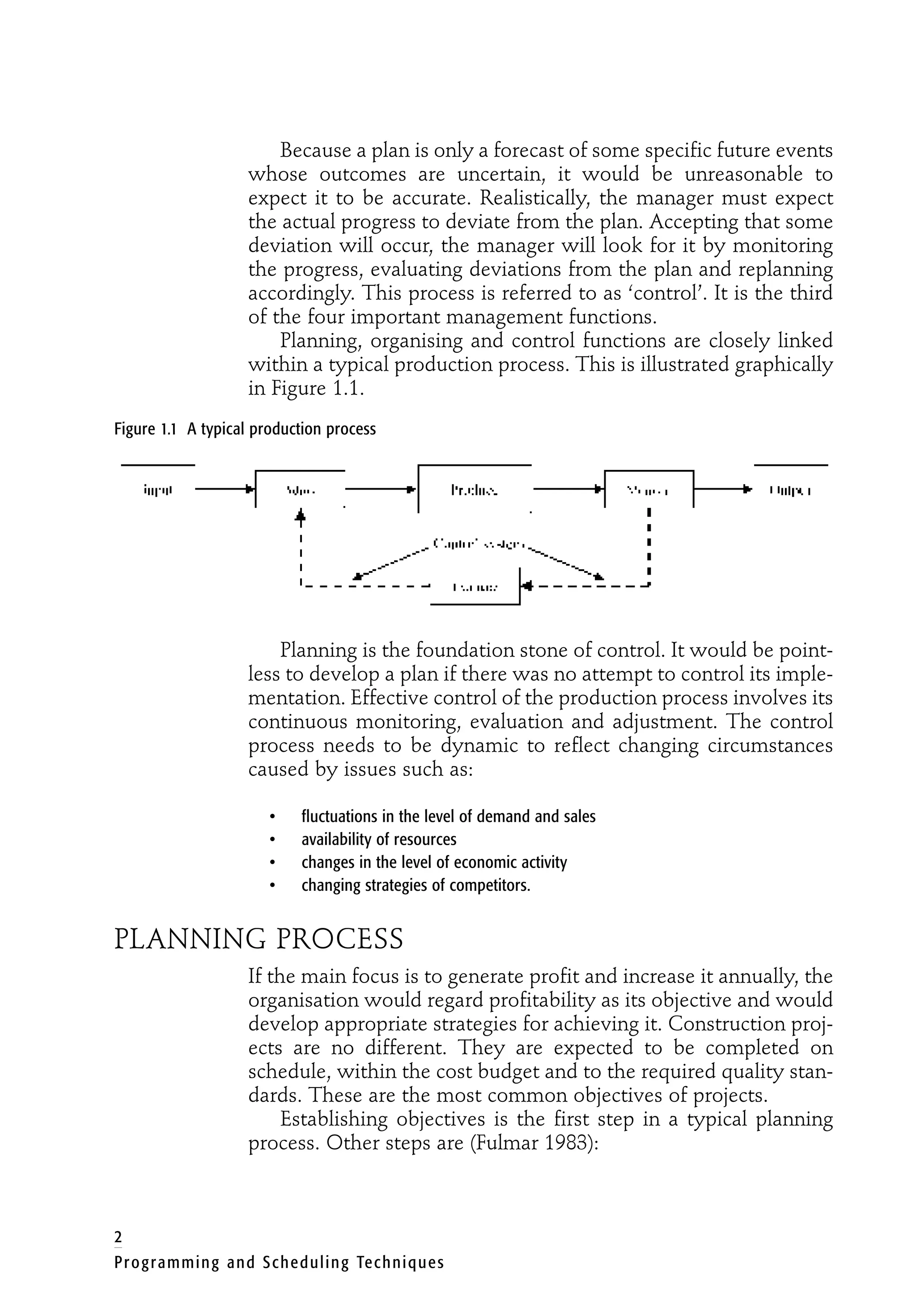 Because a plan is only a forecast of some specific future events
whose outcomes are uncertain, it would be unreasonable to
expect it to be accurate. Realistically, the manager must expect
the actual progress to deviate from the plan. Accepting that some
deviation will occur, the manager will look for it by monitoring
the progress, evaluating deviations from the plan and replanning
accordingly. This process is referred to as ‘control’. It is the third
of the four important management functions.
Planning, organising and control functions are closely linked
within a typical production process. This is illustrated graphically
in Figure 1.1.
Figure 1.1 A typical production process
Planning is the foundation stone of control. It would be point-
less to develop a plan if there was no attempt to control its imple-
mentation. Effective control of the production process involves its
continuous monitoring, evaluation and adjustment. The control
process needs to be dynamic to reflect changing circumstances
caused by issues such as:
• fluctuations in the level of demand and sales
• availability of resources
• changes in the level of economic activity
• changing strategies of competitors.
PLANNING PROCESS
If the main focus is to generate profit and increase it annually, the
organisation would regard profitability as its objective and would
develop appropriate strategies for achieving it. Construction proj-
ects are no different. They are expected to be completed on
schedule, within the cost budget and to the required quality stan-
dards. These are the most common objectives of projects.
Establishing objectives is the first step in a typical planning
process. Other steps are (Fulmar 1983):
2
Programming and Scheduling Techniques
 