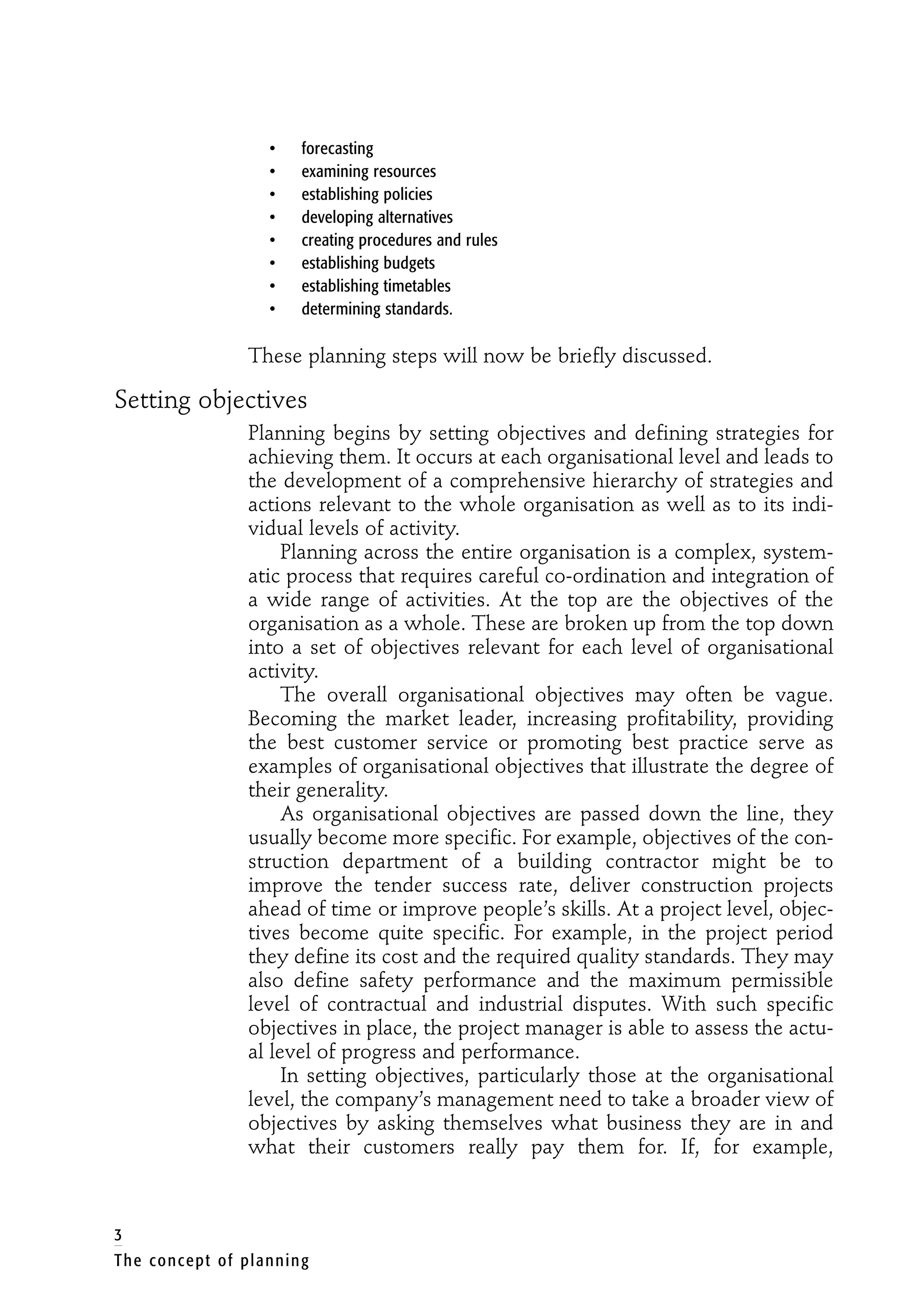 • forecasting
• examining resources
• establishing policies
• developing alternatives
• creating procedures and rules
• establishing budgets
• establishing timetables
• determining standards.
These planning steps will now be briefly discussed.
Setting objectives
Planning begins by setting objectives and defining strategies for
achieving them. It occurs at each organisational level and leads to
the development of a comprehensive hierarchy of strategies and
actions relevant to the whole organisation as well as to its indi-
vidual levels of activity.
Planning across the entire organisation is a complex, system-
atic process that requires careful co-ordination and integration of
a wide range of activities. At the top are the objectives of the
organisation as a whole. These are broken up from the top down
into a set of objectives relevant for each level of organisational
activity.
The overall organisational objectives may often be vague.
Becoming the market leader, increasing profitability, providing
the best customer service or promoting best practice serve as
examples of organisational objectives that illustrate the degree of
their generality.
As organisational objectives are passed down the line, they
usually become more specific. For example, objectives of the con-
struction department of a building contractor might be to
improve the tender success rate, deliver construction projects
ahead of time or improve people’s skills. At a project level, objec-
tives become quite specific. For example, in the project period
they define its cost and the required quality standards. They may
also define safety performance and the maximum permissible
level of contractual and industrial disputes. With such specific
objectives in place, the project manager is able to assess the actu-
al level of progress and performance.
In setting objectives, particularly those at the organisational
level, the company’s management need to take a broader view of
objectives by asking themselves what business they are in and
what their customers really pay them for. If, for example,
3
The concept of planning
 