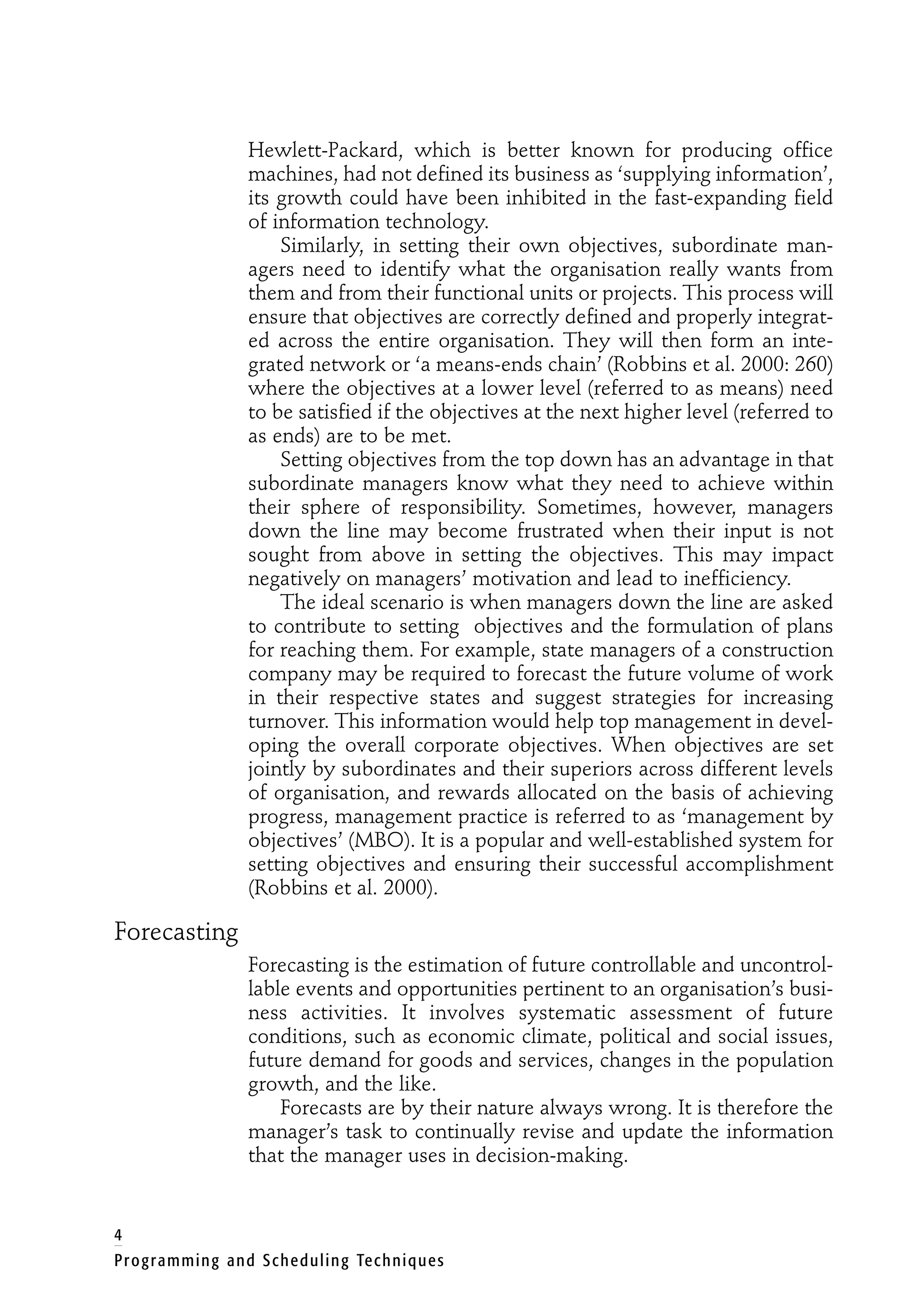 Hewlett-Packard, which is better known for producing office
machines, had not defined its business as ‘supplying information’,
its growth could have been inhibited in the fast-expanding field
of information technology.
Similarly, in setting their own objectives, subordinate man-
agers need to identify what the organisation really wants from
them and from their functional units or projects. This process will
ensure that objectives are correctly defined and properly integrat-
ed across the entire organisation. They will then form an inte-
grated network or ‘a means-ends chain’ (Robbins et al. 2000: 260)
where the objectives at a lower level (referred to as means) need
to be satisfied if the objectives at the next higher level (referred to
as ends) are to be met.
Setting objectives from the top down has an advantage in that
subordinate managers know what they need to achieve within
their sphere of responsibility. Sometimes, however, managers
down the line may become frustrated when their input is not
sought from above in setting the objectives. This may impact
negatively on managers’ motivation and lead to inefficiency.
The ideal scenario is when managers down the line are asked
to contribute to setting objectives and the formulation of plans
for reaching them. For example, state managers of a construction
company may be required to forecast the future volume of work
in their respective states and suggest strategies for increasing
turnover. This information would help top management in devel-
oping the overall corporate objectives. When objectives are set
jointly by subordinates and their superiors across different levels
of organisation, and rewards allocated on the basis of achieving
progress, management practice is referred to as ‘management by
objectives’ (MBO). It is a popular and well-established system for
setting objectives and ensuring their successful accomplishment
(Robbins et al. 2000).
Forecasting
Forecasting is the estimation of future controllable and uncontrol-
lable events and opportunities pertinent to an organisation’s busi-
ness activities. It involves systematic assessment of future
conditions, such as economic climate, political and social issues,
future demand for goods and services, changes in the population
growth, and the like.
Forecasts are by their nature always wrong. It is therefore the
manager’s task to continually revise and update the information
that the manager uses in decision-making.
4
Programming and Scheduling Techniques
 