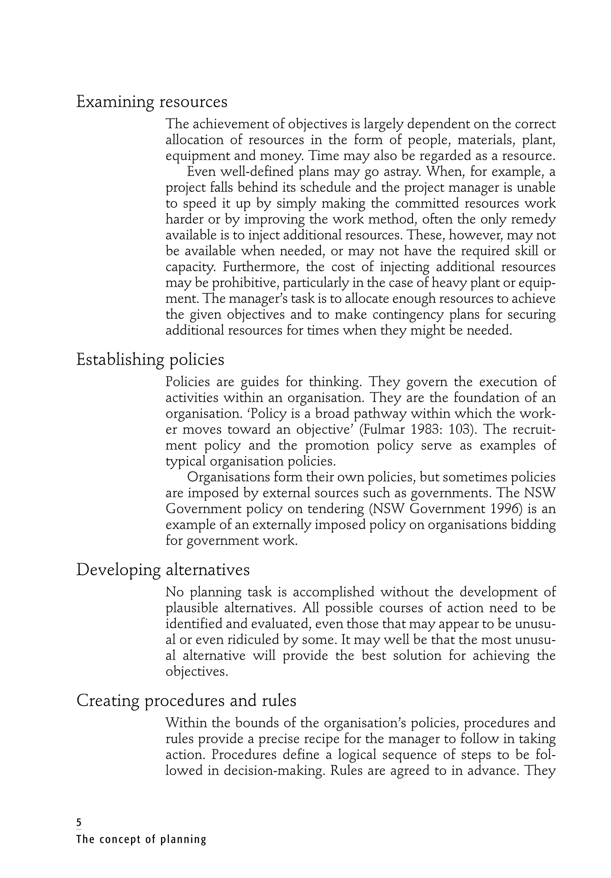 Examining resources
The achievement of objectives is largely dependent on the correct
allocation of resources in the form of people, materials, plant,
equipment and money. Time may also be regarded as a resource.
Even well-defined plans may go astray. When, for example, a
project falls behind its schedule and the project manager is unable
to speed it up by simply making the committed resources work
harder or by improving the work method, often the only remedy
available is to inject additional resources. These, however, may not
be available when needed, or may not have the required skill or
capacity. Furthermore, the cost of injecting additional resources
may be prohibitive, particularly in the case of heavy plant or equip-
ment. The manager’s task is to allocate enough resources to achieve
the given objectives and to make contingency plans for securing
additional resources for times when they might be needed.
Establishing policies
Policies are guides for thinking. They govern the execution of
activities within an organisation. They are the foundation of an
organisation. ‘Policy is a broad pathway within which the work-
er moves toward an objective’ (Fulmar 1983: 103). The recruit-
ment policy and the promotion policy serve as examples of
typical organisation policies.
Organisations form their own policies, but sometimes policies
are imposed by external sources such as governments. The NSW
Government policy on tendering (NSW Government 1996) is an
example of an externally imposed policy on organisations bidding
for government work.
Developing alternatives
No planning task is accomplished without the development of
plausible alternatives. All possible courses of action need to be
identified and evaluated, even those that may appear to be unusu-
al or even ridiculed by some. It may well be that the most unusu-
al alternative will provide the best solution for achieving the
objectives.
Creating procedures and rules
Within the bounds of the organisation’s policies, procedures and
rules provide a precise recipe for the manager to follow in taking
action. Procedures define a logical sequence of steps to be fol-
lowed in decision-making. Rules are agreed to in advance. They
5
The concept of planning
 