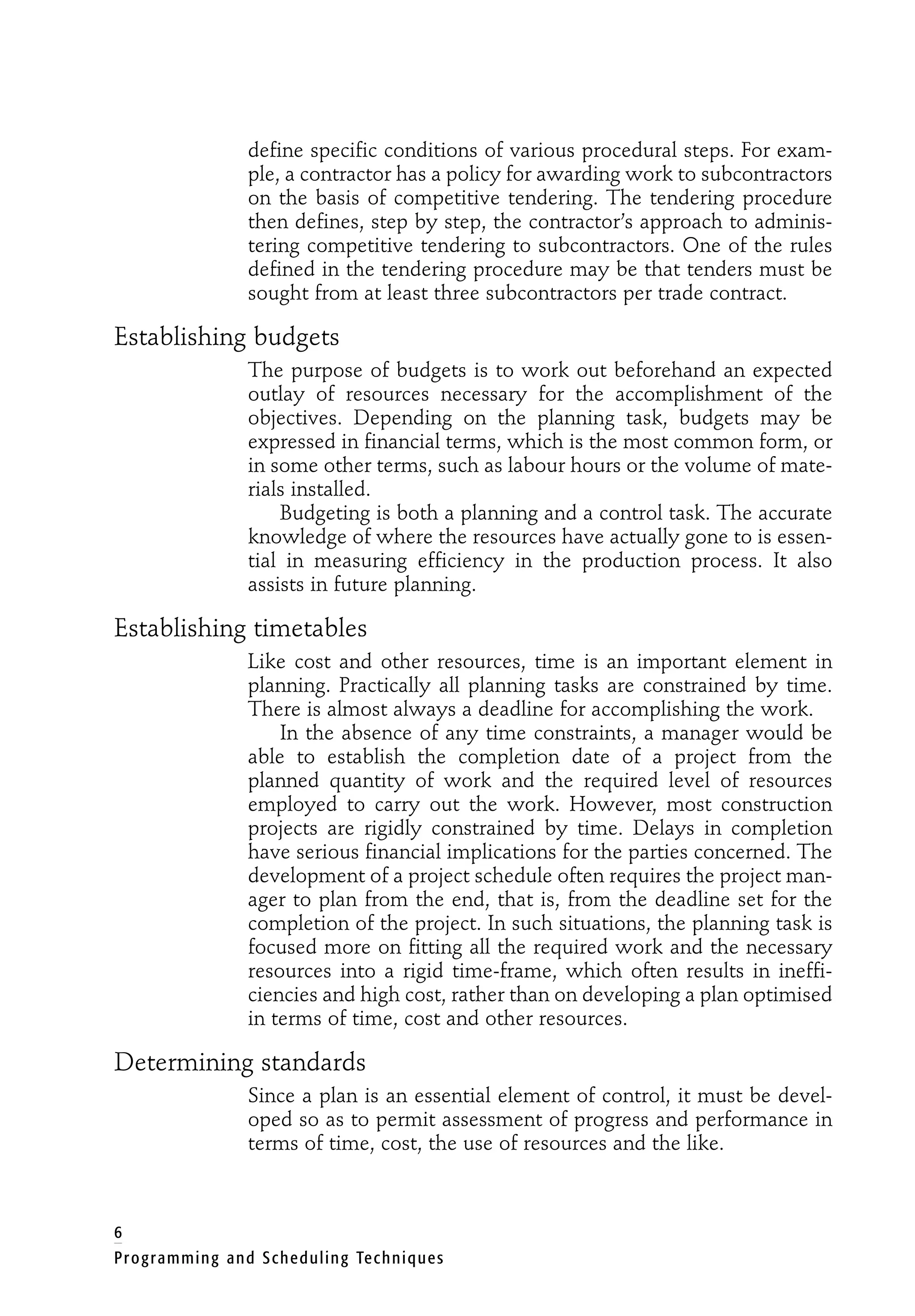 6
Programming and Scheduling Techniques
define specific conditions of various procedural steps. For exam-
ple, a contractor has a policy for awarding work to subcontractors
on the basis of competitive tendering. The tendering procedure
then defines, step by step, the contractor’s approach to adminis-
tering competitive tendering to subcontractors. One of the rules
defined in the tendering procedure may be that tenders must be
sought from at least three subcontractors per trade contract.
Establishing budgets
The purpose of budgets is to work out beforehand an expected
outlay of resources necessary for the accomplishment of the
objectives. Depending on the planning task, budgets may be
expressed in financial terms, which is the most common form, or
in some other terms, such as labour hours or the volume of mate-
rials installed.
Budgeting is both a planning and a control task. The accurate
knowledge of where the resources have actually gone to is essen-
tial in measuring efficiency in the production process. It also
assists in future planning.
Establishing timetables
Like cost and other resources, time is an important element in
planning. Practically all planning tasks are constrained by time.
There is almost always a deadline for accomplishing the work.
In the absence of any time constraints, a manager would be
able to establish the completion date of a project from the
planned quantity of work and the required level of resources
employed to carry out the work. However, most construction
projects are rigidly constrained by time. Delays in completion
have serious financial implications for the parties concerned. The
development of a project schedule often requires the project man-
ager to plan from the end, that is, from the deadline set for the
completion of the project. In such situations, the planning task is
focused more on fitting all the required work and the necessary
resources into a rigid time-frame, which often results in ineffi-
ciencies and high cost, rather than on developing a plan optimised
in terms of time, cost and other resources.
Determining standards
Since a plan is an essential element of control, it must be devel-
oped so as to permit assessment of progress and performance in
terms of time, cost, the use of resources and the like.
 