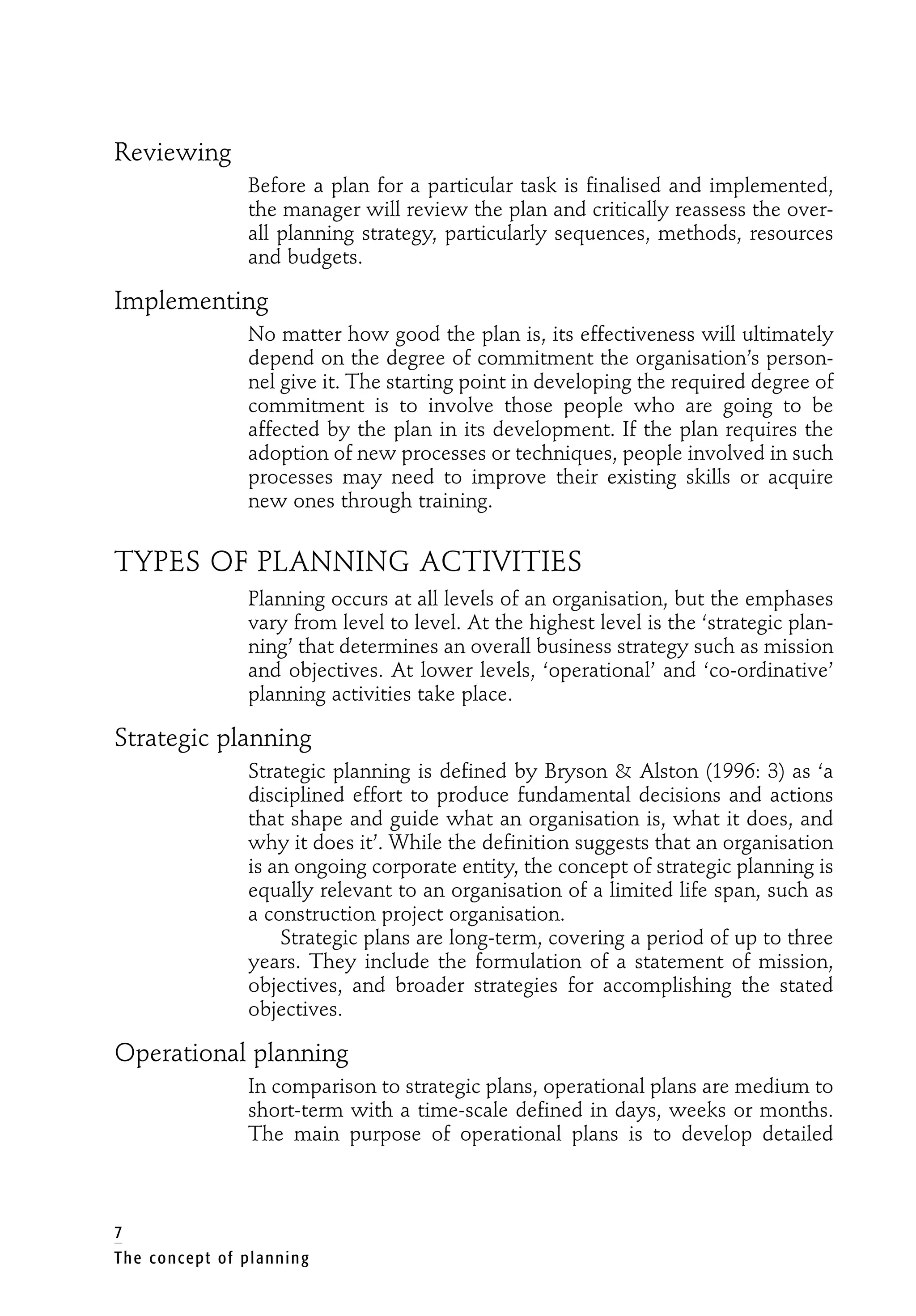 7
The concept of planning
Reviewing
Before a plan for a particular task is finalised and implemented,
the manager will review the plan and critically reassess the over-
all planning strategy, particularly sequences, methods, resources
and budgets.
Implementing
No matter how good the plan is, its effectiveness will ultimately
depend on the degree of commitment the organisation’s person-
nel give it. The starting point in developing the required degree of
commitment is to involve those people who are going to be
affected by the plan in its development. If the plan requires the
adoption of new processes or techniques, people involved in such
processes may need to improve their existing skills or acquire
new ones through training.
TYPES OF PLANNING ACTIVITIES
Planning occurs at all levels of an organisation, but the emphases
vary from level to level. At the highest level is the ‘strategic plan-
ning’ that determines an overall business strategy such as mission
and objectives. At lower levels, ‘operational’ and ‘co-ordinative’
planning activities take place.
Strategic planning
Strategic planning is defined by Bryson & Alston (1996: 3) as ‘a
disciplined effort to produce fundamental decisions and actions
that shape and guide what an organisation is, what it does, and
why it does it’. While the definition suggests that an organisation
is an ongoing corporate entity, the concept of strategic planning is
equally relevant to an organisation of a limited life span, such as
a construction project organisation.
Strategic plans are long-term, covering a period of up to three
years. They include the formulation of a statement of mission,
objectives, and broader strategies for accomplishing the stated
objectives.
Operational planning
In comparison to strategic plans, operational plans are medium to
short-term with a time-scale defined in days, weeks or months.
The main purpose of operational plans is to develop detailed
 