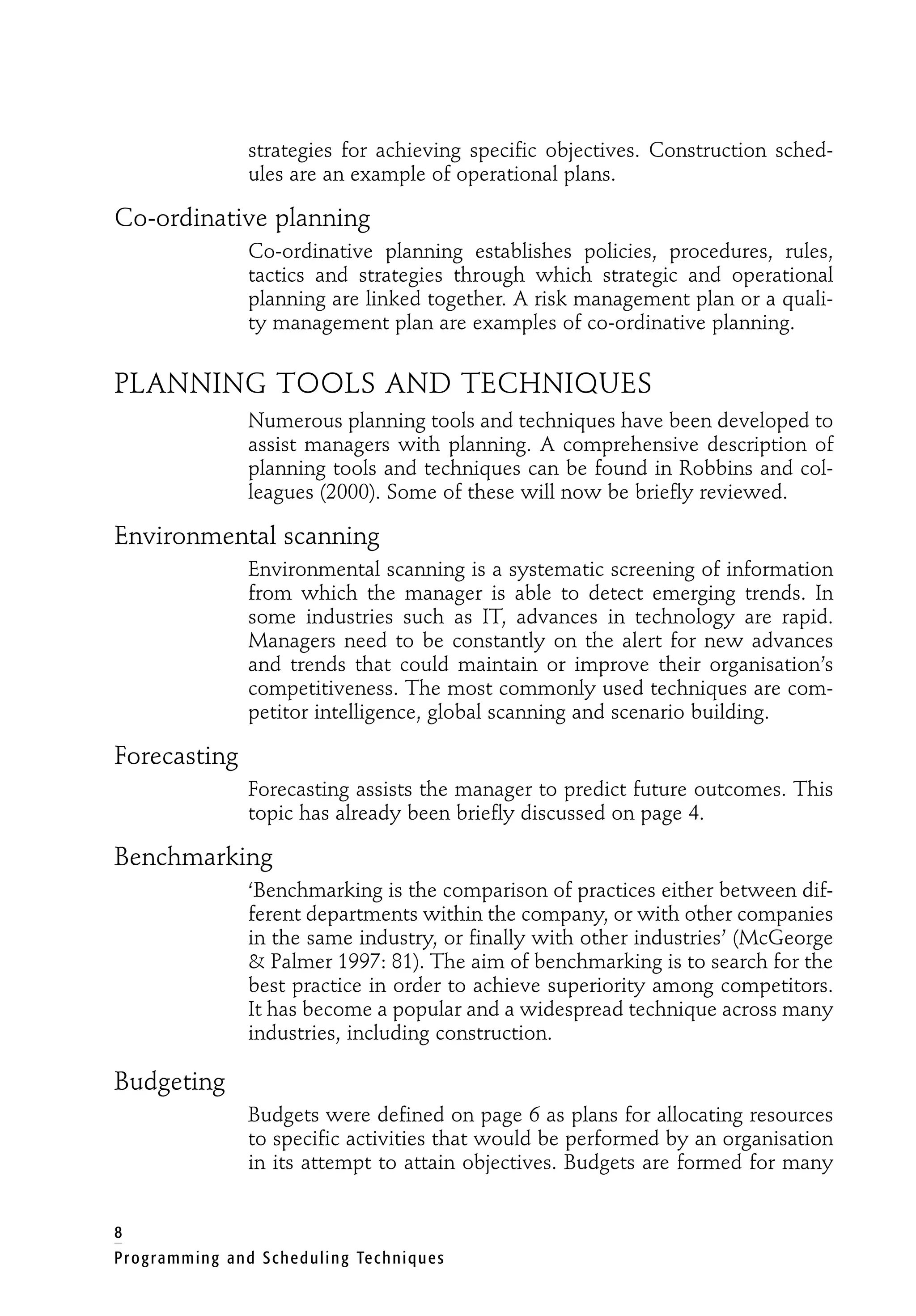 strategies for achieving specific objectives. Construction sched-
ules are an example of operational plans.
Co-ordinative planning
Co-ordinative planning establishes policies, procedures, rules,
tactics and strategies through which strategic and operational
planning are linked together. A risk management plan or a quali-
ty management plan are examples of co-ordinative planning.
PLANNING TOOLS AND TECHNIQUES
Numerous planning tools and techniques have been developed to
assist managers with planning. A comprehensive description of
planning tools and techniques can be found in Robbins and col-
leagues (2000). Some of these will now be briefly reviewed.
Environmental scanning
Environmental scanning is a systematic screening of information
from which the manager is able to detect emerging trends. In
some industries such as IT, advances in technology are rapid.
Managers need to be constantly on the alert for new advances
and trends that could maintain or improve their organisation’s
competitiveness. The most commonly used techniques are com-
petitor intelligence, global scanning and scenario building.
Forecasting
Forecasting assists the manager to predict future outcomes. This
topic has already been briefly discussed on page 4.
Benchmarking
‘Benchmarking is the comparison of practices either between dif-
ferent departments within the company, or with other companies
in the same industry, or finally with other industries’ (McGeorge
& Palmer 1997: 81). The aim of benchmarking is to search for the
best practice in order to achieve superiority among competitors.
It has become a popular and a widespread technique across many
industries, including construction.
Budgeting
Budgets were defined on page 6 as plans for allocating resources
to specific activities that would be performed by an organisation
in its attempt to attain objectives. Budgets are formed for many
8
Programming and Scheduling Techniques
 