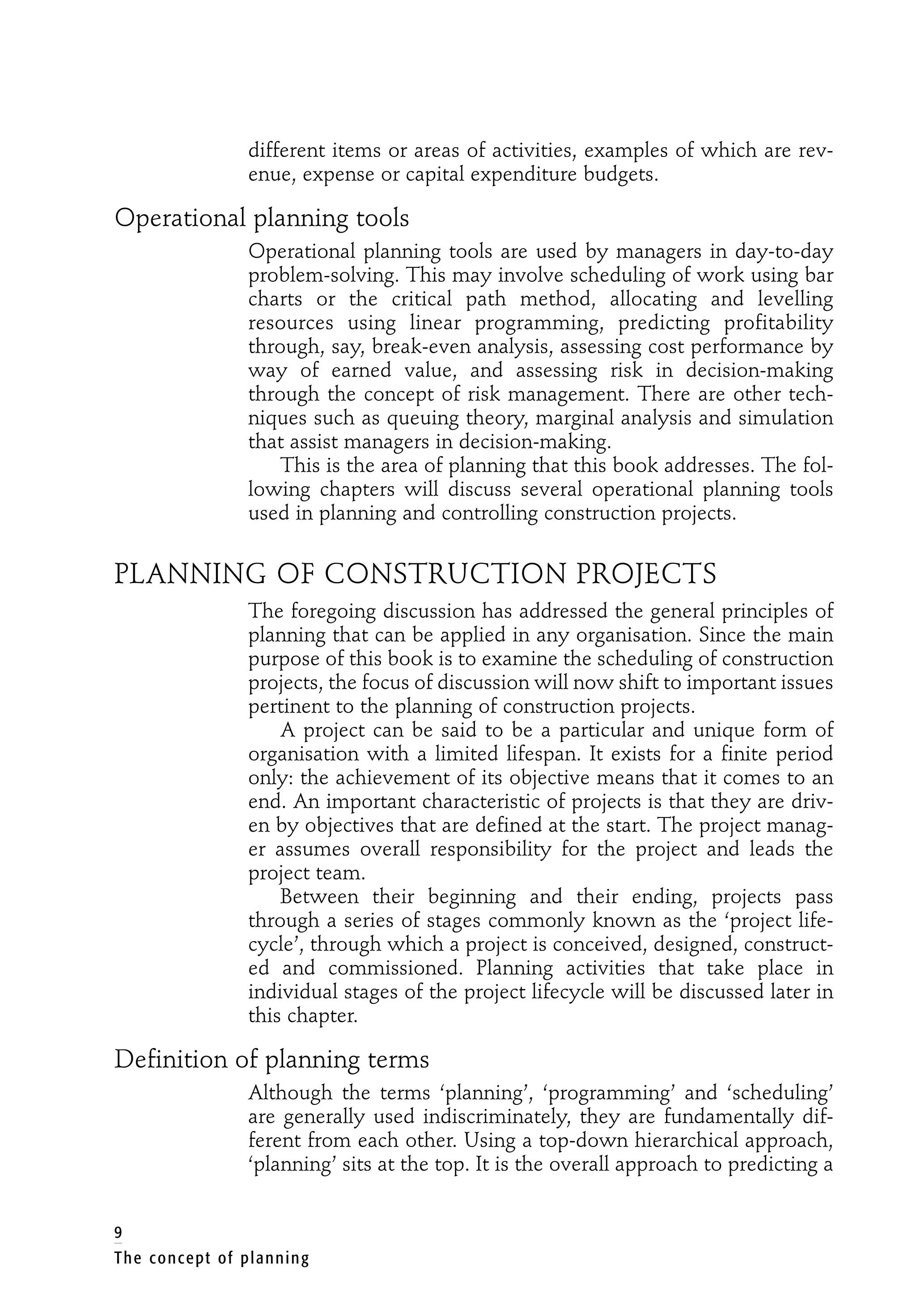 different items or areas of activities, examples of which are rev-
enue, expense or capital expenditure budgets.
Operational planning tools
Operational planning tools are used by managers in day-to-day
problem-solving. This may involve scheduling of work using bar
charts or the critical path method, allocating and levelling
resources using linear programming, predicting profitability
through, say, break-even analysis, assessing cost performance by
way of earned value, and assessing risk in decision-making
through the concept of risk management. There are other tech-
niques such as queuing theory, marginal analysis and simulation
that assist managers in decision-making.
This is the area of planning that this book addresses. The fol-
lowing chapters will discuss several operational planning tools
used in planning and controlling construction projects.
PLANNING OF CONSTRUCTION PROJECTS
The foregoing discussion has addressed the general principles of
planning that can be applied in any organisation. Since the main
purpose of this book is to examine the scheduling of construction
projects, the focus of discussion will now shift to important issues
pertinent to the planning of construction projects.
A project can be said to be a particular and unique form of
organisation with a limited lifespan. It exists for a finite period
only: the achievement of its objective means that it comes to an
end. An important characteristic of projects is that they are driv-
en by objectives that are defined at the start. The project manag-
er assumes overall responsibility for the project and leads the
project team.
Between their beginning and their ending, projects pass
through a series of stages commonly known as the ‘project life-
cycle’, through which a project is conceived, designed, construct-
ed and commissioned. Planning activities that take place in
individual stages of the project lifecycle will be discussed later in
this chapter.
Definition of planning terms
Although the terms ‘planning’, ‘programming’ and ‘scheduling’
are generally used indiscriminately, they are fundamentally dif-
ferent from each other. Using a top-down hierarchical approach,
‘planning’ sits at the top. It is the overall approach to predicting a
9
The concept of planning
 