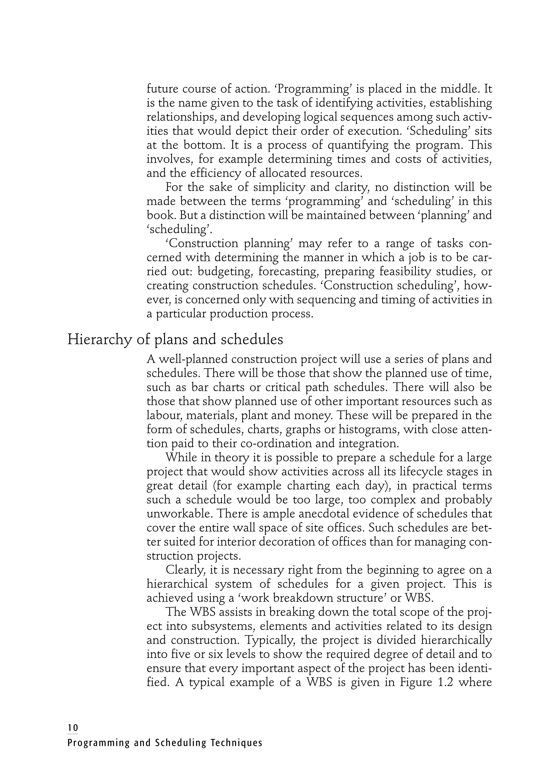 future course of action. ‘Programming’ is placed in the middle. It
is the name given to the task of identifying activities, establishing
relationships, and developing logical sequences among such activ-
ities that would depict their order of execution. ‘Scheduling’ sits
at the bottom. It is a process of quantifying the program. This
involves, for example determining times and costs of activities,
and the efficiency of allocated resources.
For the sake of simplicity and clarity, no distinction will be
made between the terms ‘programming’ and ‘scheduling’ in this
book. But a distinction will be maintained between ‘planning’ and
‘scheduling’.
‘Construction planning’ may refer to a range of tasks con-
cerned with determining the manner in which a job is to be car-
ried out: budgeting, forecasting, preparing feasibility studies, or
creating construction schedules. ‘Construction scheduling’, how-
ever, is concerned only with sequencing and timing of activities in
a particular production process.
Hierarchy of plans and schedules
A well-planned construction project will use a series of plans and
schedules. There will be those that show the planned use of time,
such as bar charts or critical path schedules. There will also be
those that show planned use of other important resources such as
labour, materials, plant and money. These will be prepared in the
form of schedules, charts, graphs or histograms, with close atten-
tion paid to their co-ordination and integration.
While in theory it is possible to prepare a schedule for a large
project that would show activities across all its lifecycle stages in
great detail (for example charting each day), in practical terms
such a schedule would be too large, too complex and probably
unworkable. There is ample anecdotal evidence of schedules that
cover the entire wall space of site offices. Such schedules are bet-
ter suited for interior decoration of offices than for managing con-
struction projects.
Clearly, it is necessary right from the beginning to agree on a
hierarchical system of schedules for a given project. This is
achieved using a ‘work breakdown structure’ or WBS.
The WBS assists in breaking down the total scope of the proj-
ect into subsystems, elements and activities related to its design
and construction. Typically, the project is divided hierarchically
into five or six levels to show the required degree of detail and to
ensure that every important aspect of the project has been identi-
fied. A typical example of a WBS is given in Figure 1.2 where
10
Programming and Scheduling Techniques
 