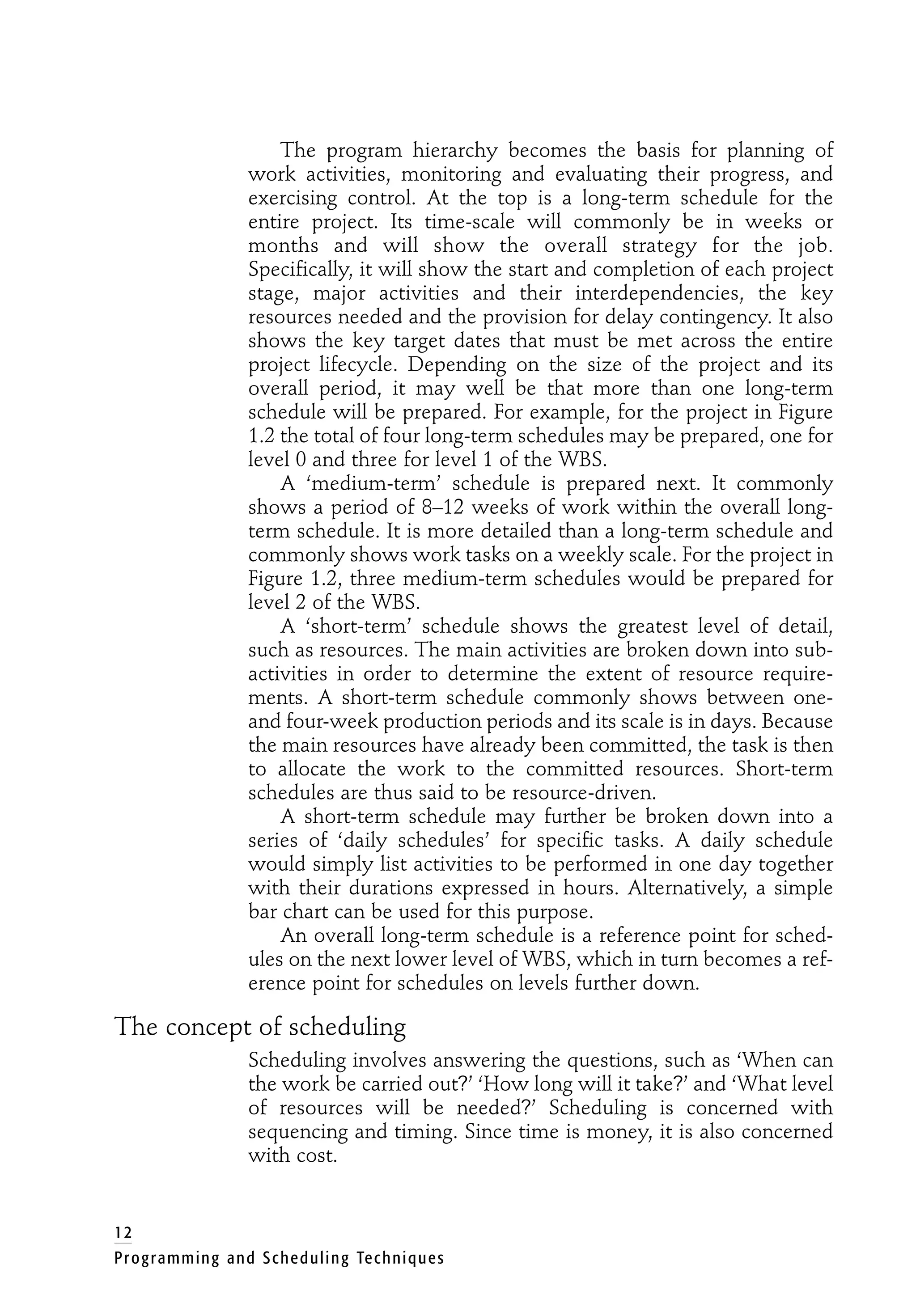 The program hierarchy becomes the basis for planning of
work activities, monitoring and evaluating their progress, and
exercising control. At the top is a long-term schedule for the
entire project. Its time-scale will commonly be in weeks or
months and will show the overall strategy for the job.
Specifically, it will show the start and completion of each project
stage, major activities and their interdependencies, the key
resources needed and the provision for delay contingency. It also
shows the key target dates that must be met across the entire
project lifecycle. Depending on the size of the project and its
overall period, it may well be that more than one long-term
schedule will be prepared. For example, for the project in Figure
1.2 the total of four long-term schedules may be prepared, one for
level 0 and three for level 1 of the WBS.
A ‘medium-term’ schedule is prepared next. It commonly
shows a period of 8–12 weeks of work within the overall long-
term schedule. It is more detailed than a long-term schedule and
commonly shows work tasks on a weekly scale. For the project in
Figure 1.2, three medium-term schedules would be prepared for
level 2 of the WBS.
A ‘short-term’ schedule shows the greatest level of detail,
such as resources. The main activities are broken down into sub-
activities in order to determine the extent of resource require-
ments. A short-term schedule commonly shows between one-
and four-week production periods and its scale is in days. Because
the main resources have already been committed, the task is then
to allocate the work to the committed resources. Short-term
schedules are thus said to be resource-driven.
A short-term schedule may further be broken down into a
series of ‘daily schedules’ for specific tasks. A daily schedule
would simply list activities to be performed in one day together
with their durations expressed in hours. Alternatively, a simple
bar chart can be used for this purpose.
An overall long-term schedule is a reference point for sched-
ules on the next lower level of WBS, which in turn becomes a ref-
erence point for schedules on levels further down.
The concept of scheduling
Scheduling involves answering the questions, such as ‘When can
the work be carried out?’ ‘How long will it take?’ and ‘What level
of resources will be needed?’ Scheduling is concerned with
sequencing and timing. Since time is money, it is also concerned
with cost.
12
Programming and Scheduling Techniques
 