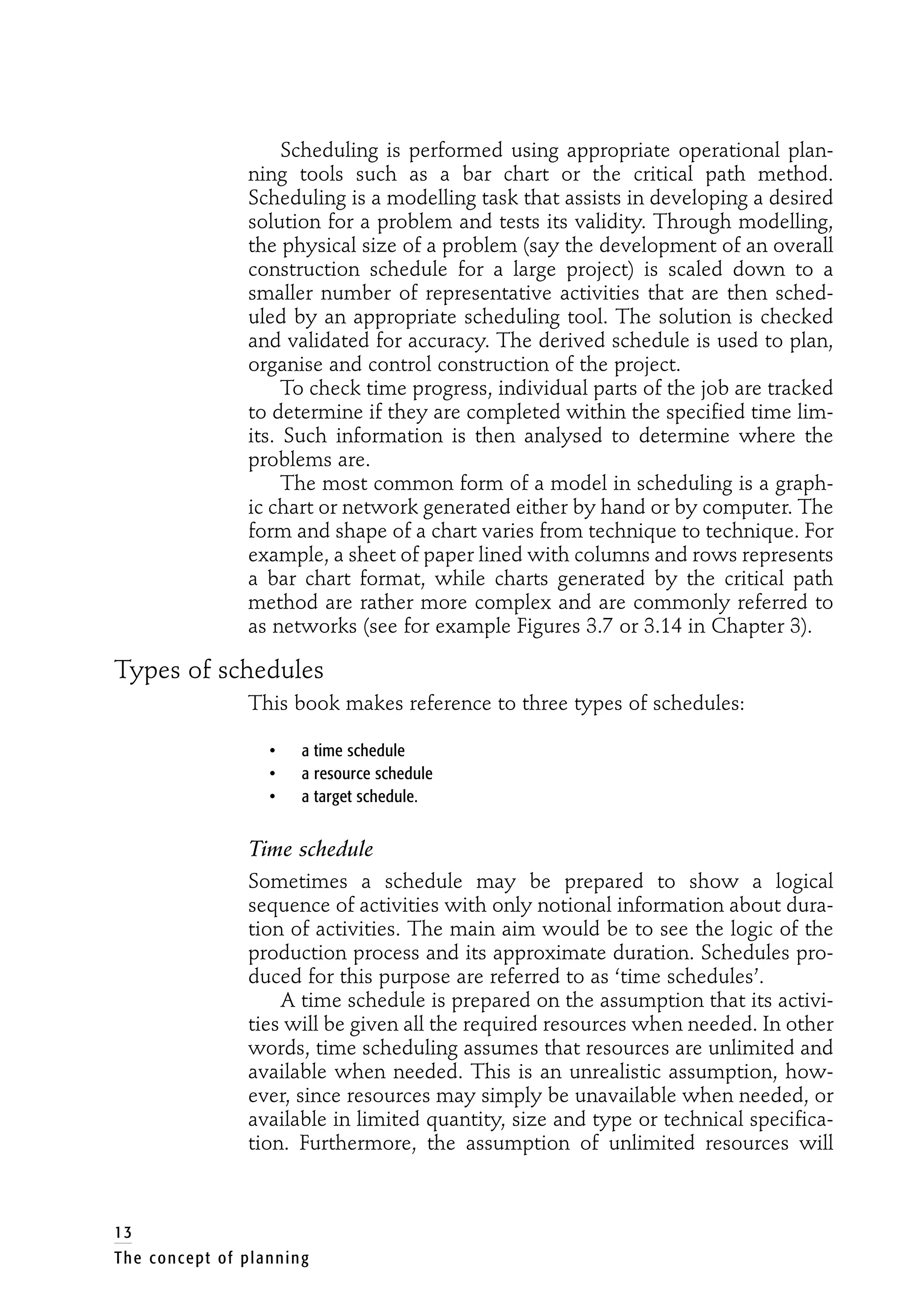 Scheduling is performed using appropriate operational plan-
ning tools such as a bar chart or the critical path method.
Scheduling is a modelling task that assists in developing a desired
solution for a problem and tests its validity. Through modelling,
the physical size of a problem (say the development of an overall
construction schedule for a large project) is scaled down to a
smaller number of representative activities that are then sched-
uled by an appropriate scheduling tool. The solution is checked
and validated for accuracy. The derived schedule is used to plan,
organise and control construction of the project.
To check time progress, individual parts of the job are tracked
to determine if they are completed within the specified time lim-
its. Such information is then analysed to determine where the
problems are.
The most common form of a model in scheduling is a graph-
ic chart or network generated either by hand or by computer. The
form and shape of a chart varies from technique to technique. For
example, a sheet of paper lined with columns and rows represents
a bar chart format, while charts generated by the critical path
method are rather more complex and are commonly referred to
as networks (see for example Figures 3.7 or 3.14 in Chapter 3).
Types of schedules
This book makes reference to three types of schedules:
• a time schedule
• a resource schedule
• a target schedule.
Time schedule
Sometimes a schedule may be prepared to show a logical
sequence of activities with only notional information about dura-
tion of activities. The main aim would be to see the logic of the
production process and its approximate duration. Schedules pro-
duced for this purpose are referred to as ‘time schedules’.
A time schedule is prepared on the assumption that its activi-
ties will be given all the required resources when needed. In other
words, time scheduling assumes that resources are unlimited and
available when needed. This is an unrealistic assumption, how-
ever, since resources may simply be unavailable when needed, or
available in limited quantity, size and type or technical specifica-
tion. Furthermore, the assumption of unlimited resources will
13
The concept of planning
 