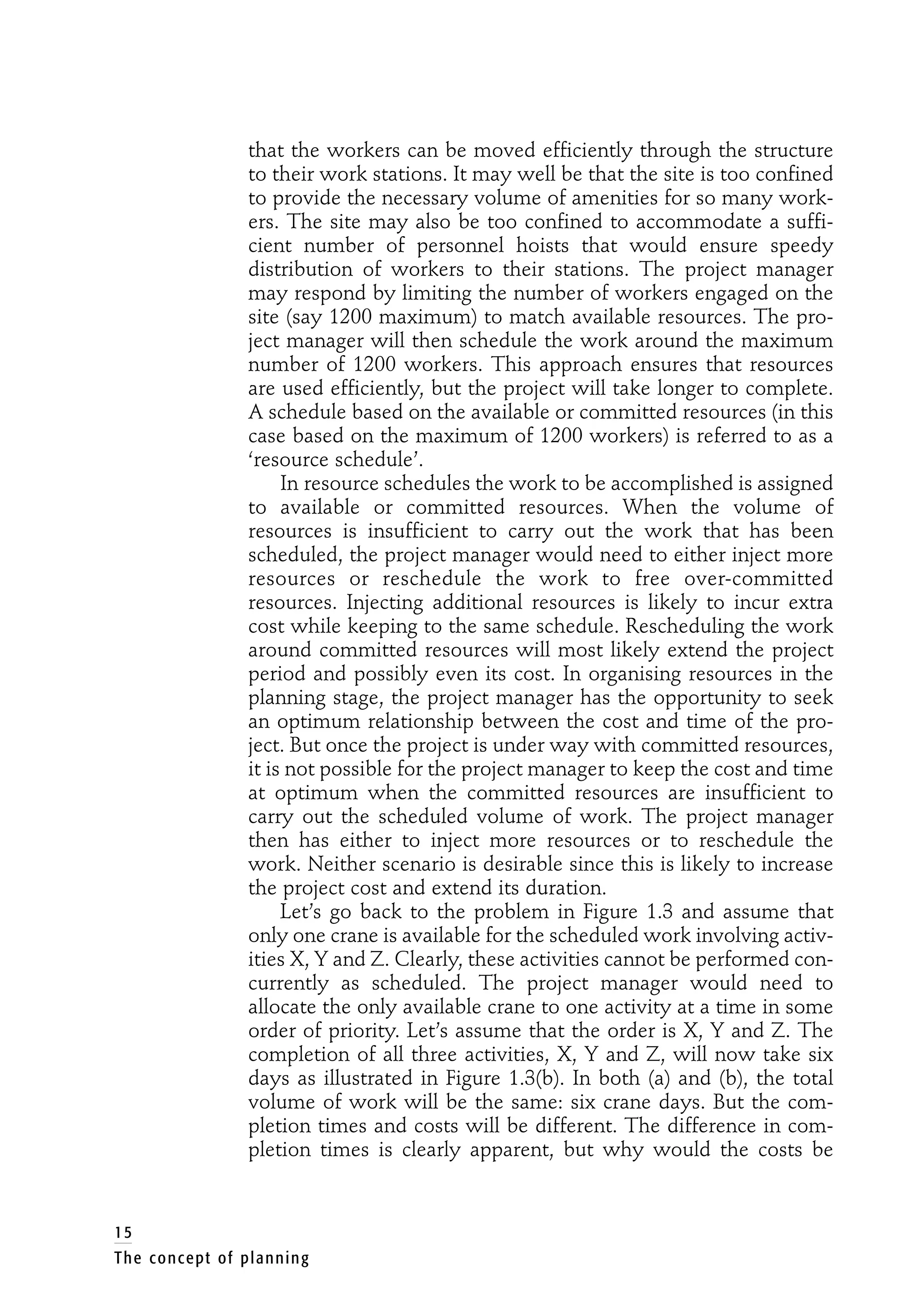that the workers can be moved efficiently through the structure
to their work stations. It may well be that the site is too confined
to provide the necessary volume of amenities for so many work-
ers. The site may also be too confined to accommodate a suffi-
cient number of personnel hoists that would ensure speedy
distribution of workers to their stations. The project manager
may respond by limiting the number of workers engaged on the
site (say 1200 maximum) to match available resources. The pro-
ject manager will then schedule the work around the maximum
number of 1200 workers. This approach ensures that resources
are used efficiently, but the project will take longer to complete.
A schedule based on the available or committed resources (in this
case based on the maximum of 1200 workers) is referred to as a
‘resource schedule’.
In resource schedules the work to be accomplished is assigned
to available or committed resources. When the volume of
resources is insufficient to carry out the work that has been
scheduled, the project manager would need to either inject more
resources or reschedule the work to free over-committed
resources. Injecting additional resources is likely to incur extra
cost while keeping to the same schedule. Rescheduling the work
around committed resources will most likely extend the project
period and possibly even its cost. In organising resources in the
planning stage, the project manager has the opportunity to seek
an optimum relationship between the cost and time of the pro-
ject. But once the project is under way with committed resources,
it is not possible for the project manager to keep the cost and time
at optimum when the committed resources are insufficient to
carry out the scheduled volume of work. The project manager
then has either to inject more resources or to reschedule the
work. Neither scenario is desirable since this is likely to increase
the project cost and extend its duration.
Let’s go back to the problem in Figure 1.3 and assume that
only one crane is available for the scheduled work involving activ-
ities X, Y and Z. Clearly, these activities cannot be performed con-
currently as scheduled. The project manager would need to
allocate the only available crane to one activity at a time in some
order of priority. Let’s assume that the order is X, Y and Z. The
completion of all three activities, X, Y and Z, will now take six
days as illustrated in Figure 1.3(b). In both (a) and (b), the total
volume of work will be the same: six crane days. But the com-
pletion times and costs will be different. The difference in com-
pletion times is clearly apparent, but why would the costs be
15
The concept of planning
 