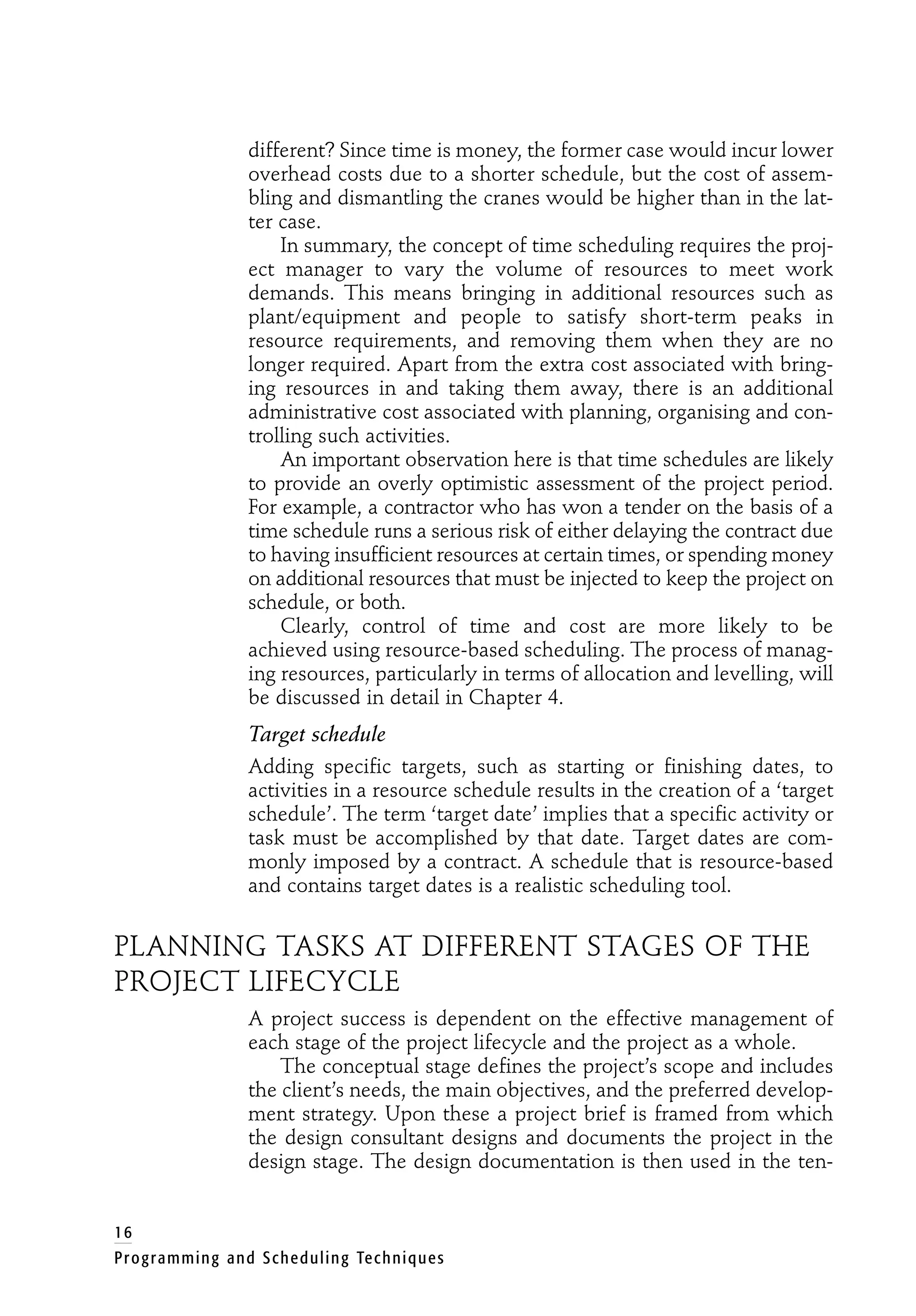different? Since time is money, the former case would incur lower
overhead costs due to a shorter schedule, but the cost of assem-
bling and dismantling the cranes would be higher than in the lat-
ter case.
In summary, the concept of time scheduling requires the proj-
ect manager to vary the volume of resources to meet work
demands. This means bringing in additional resources such as
plant/equipment and people to satisfy short-term peaks in
resource requirements, and removing them when they are no
longer required. Apart from the extra cost associated with bring-
ing resources in and taking them away, there is an additional
administrative cost associated with planning, organising and con-
trolling such activities.
An important observation here is that time schedules are likely
to provide an overly optimistic assessment of the project period.
For example, a contractor who has won a tender on the basis of a
time schedule runs a serious risk of either delaying the contract due
to having insufficient resources at certain times, or spending money
on additional resources that must be injected to keep the project on
schedule, or both.
Clearly, control of time and cost are more likely to be
achieved using resource-based scheduling. The process of manag-
ing resources, particularly in terms of allocation and levelling, will
be discussed in detail in Chapter 4.
Target schedule
Adding specific targets, such as starting or finishing dates, to
activities in a resource schedule results in the creation of a ‘target
schedule’. The term ‘target date’ implies that a specific activity or
task must be accomplished by that date. Target dates are com-
monly imposed by a contract. A schedule that is resource-based
and contains target dates is a realistic scheduling tool.
PLANNING TASKS AT DIFFERENT STAGES OF THE
PROJECT LIFECYCLE
A project success is dependent on the effective management of
each stage of the project lifecycle and the project as a whole.
The conceptual stage defines the project’s scope and includes
the client’s needs, the main objectives, and the preferred develop-
ment strategy. Upon these a project brief is framed from which
the design consultant designs and documents the project in the
design stage. The design documentation is then used in the ten-
16
Programming and Scheduling Techniques
 