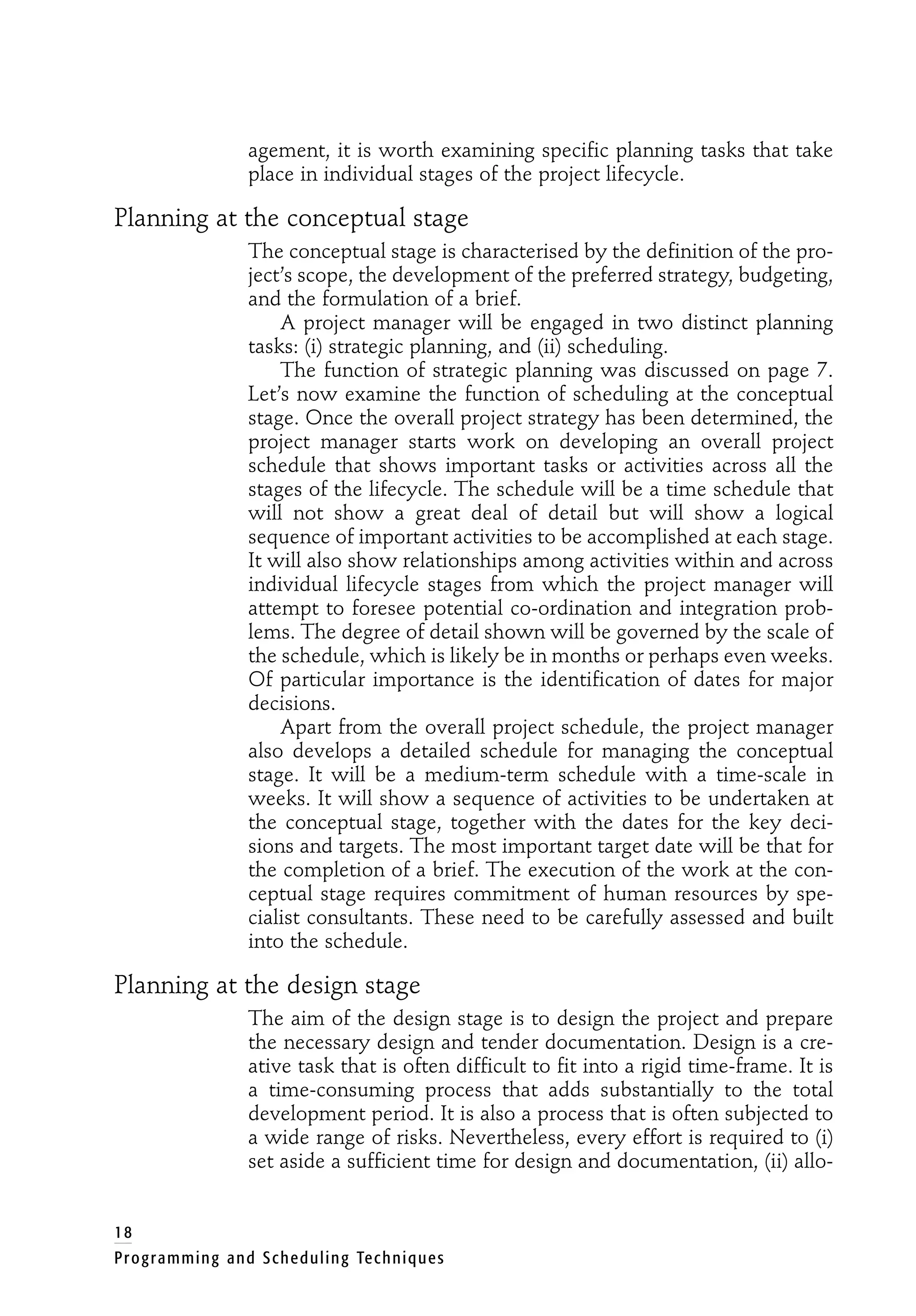 agement, it is worth examining specific planning tasks that take
place in individual stages of the project lifecycle.
Planning at the conceptual stage
The conceptual stage is characterised by the definition of the pro-
ject’s scope, the development of the preferred strategy, budgeting,
and the formulation of a brief.
A project manager will be engaged in two distinct planning
tasks: (i) strategic planning, and (ii) scheduling.
The function of strategic planning was discussed on page 7.
Let’s now examine the function of scheduling at the conceptual
stage. Once the overall project strategy has been determined, the
project manager starts work on developing an overall project
schedule that shows important tasks or activities across all the
stages of the lifecycle. The schedule will be a time schedule that
will not show a great deal of detail but will show a logical
sequence of important activities to be accomplished at each stage.
It will also show relationships among activities within and across
individual lifecycle stages from which the project manager will
attempt to foresee potential co-ordination and integration prob-
lems. The degree of detail shown will be governed by the scale of
the schedule, which is likely be in months or perhaps even weeks.
Of particular importance is the identification of dates for major
decisions.
Apart from the overall project schedule, the project manager
also develops a detailed schedule for managing the conceptual
stage. It will be a medium-term schedule with a time-scale in
weeks. It will show a sequence of activities to be undertaken at
the conceptual stage, together with the dates for the key deci-
sions and targets. The most important target date will be that for
the completion of a brief. The execution of the work at the con-
ceptual stage requires commitment of human resources by spe-
cialist consultants. These need to be carefully assessed and built
into the schedule.
Planning at the design stage
The aim of the design stage is to design the project and prepare
the necessary design and tender documentation. Design is a cre-
ative task that is often difficult to fit into a rigid time-frame. It is
a time-consuming process that adds substantially to the total
development period. It is also a process that is often subjected to
a wide range of risks. Nevertheless, every effort is required to (i)
set aside a sufficient time for design and documentation, (ii) allo-
18
Programming and Scheduling Techniques
 