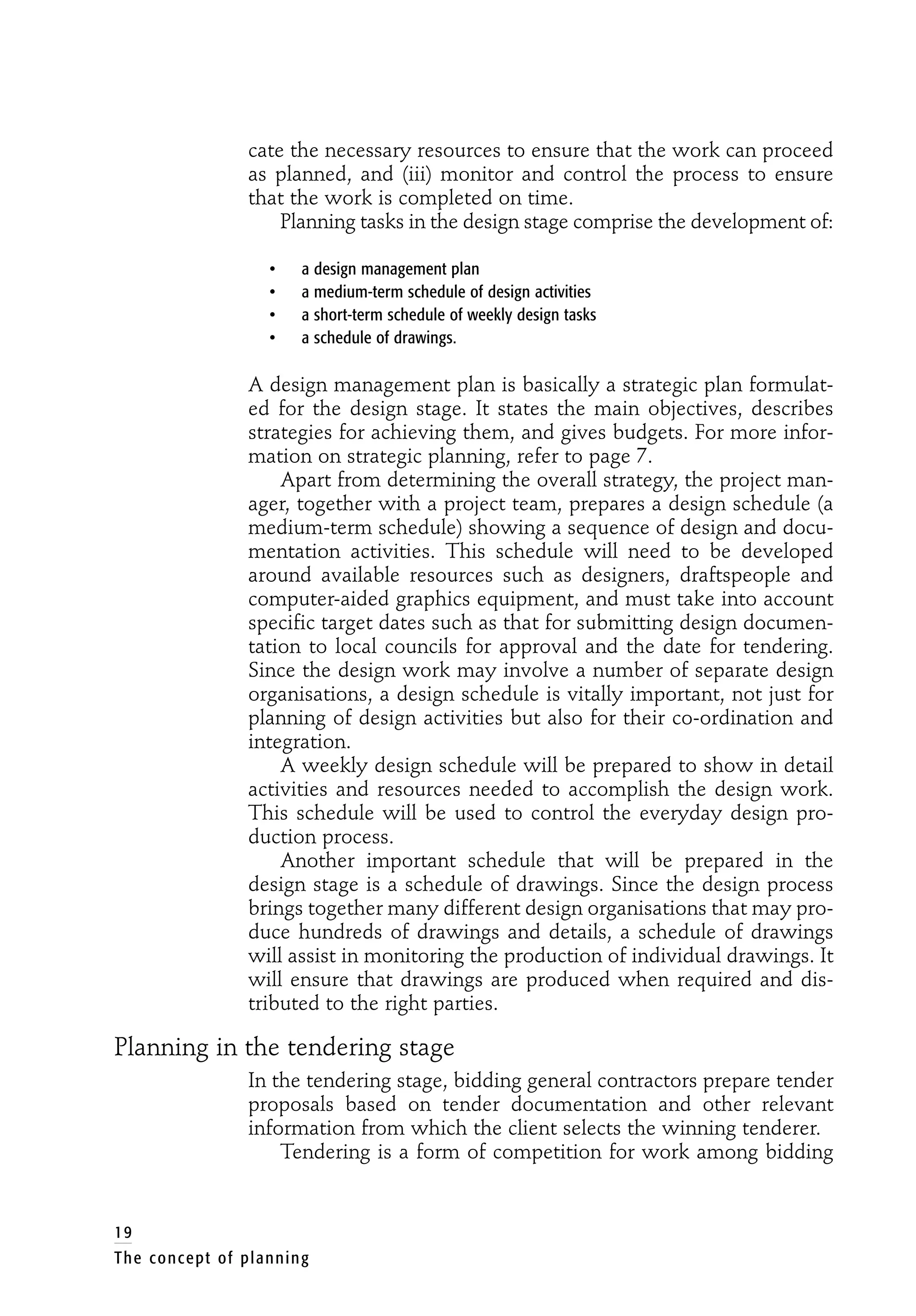 cate the necessary resources to ensure that the work can proceed
as planned, and (iii) monitor and control the process to ensure
that the work is completed on time.
Planning tasks in the design stage comprise the development of:
• a design management plan
• a medium-term schedule of design activities
• a short-term schedule of weekly design tasks
• a schedule of drawings.
A design management plan is basically a strategic plan formulat-
ed for the design stage. It states the main objectives, describes
strategies for achieving them, and gives budgets. For more infor-
mation on strategic planning, refer to page 7.
Apart from determining the overall strategy, the project man-
ager, together with a project team, prepares a design schedule (a
medium-term schedule) showing a sequence of design and docu-
mentation activities. This schedule will need to be developed
around available resources such as designers, draftspeople and
computer-aided graphics equipment, and must take into account
specific target dates such as that for submitting design documen-
tation to local councils for approval and the date for tendering.
Since the design work may involve a number of separate design
organisations, a design schedule is vitally important, not just for
planning of design activities but also for their co-ordination and
integration.
A weekly design schedule will be prepared to show in detail
activities and resources needed to accomplish the design work.
This schedule will be used to control the everyday design pro-
duction process.
Another important schedule that will be prepared in the
design stage is a schedule of drawings. Since the design process
brings together many different design organisations that may pro-
duce hundreds of drawings and details, a schedule of drawings
will assist in monitoring the production of individual drawings. It
will ensure that drawings are produced when required and dis-
tributed to the right parties.
Planning in the tendering stage
In the tendering stage, bidding general contractors prepare tender
proposals based on tender documentation and other relevant
information from which the client selects the winning tenderer.
Tendering is a form of competition for work among bidding
19
The concept of planning
 
