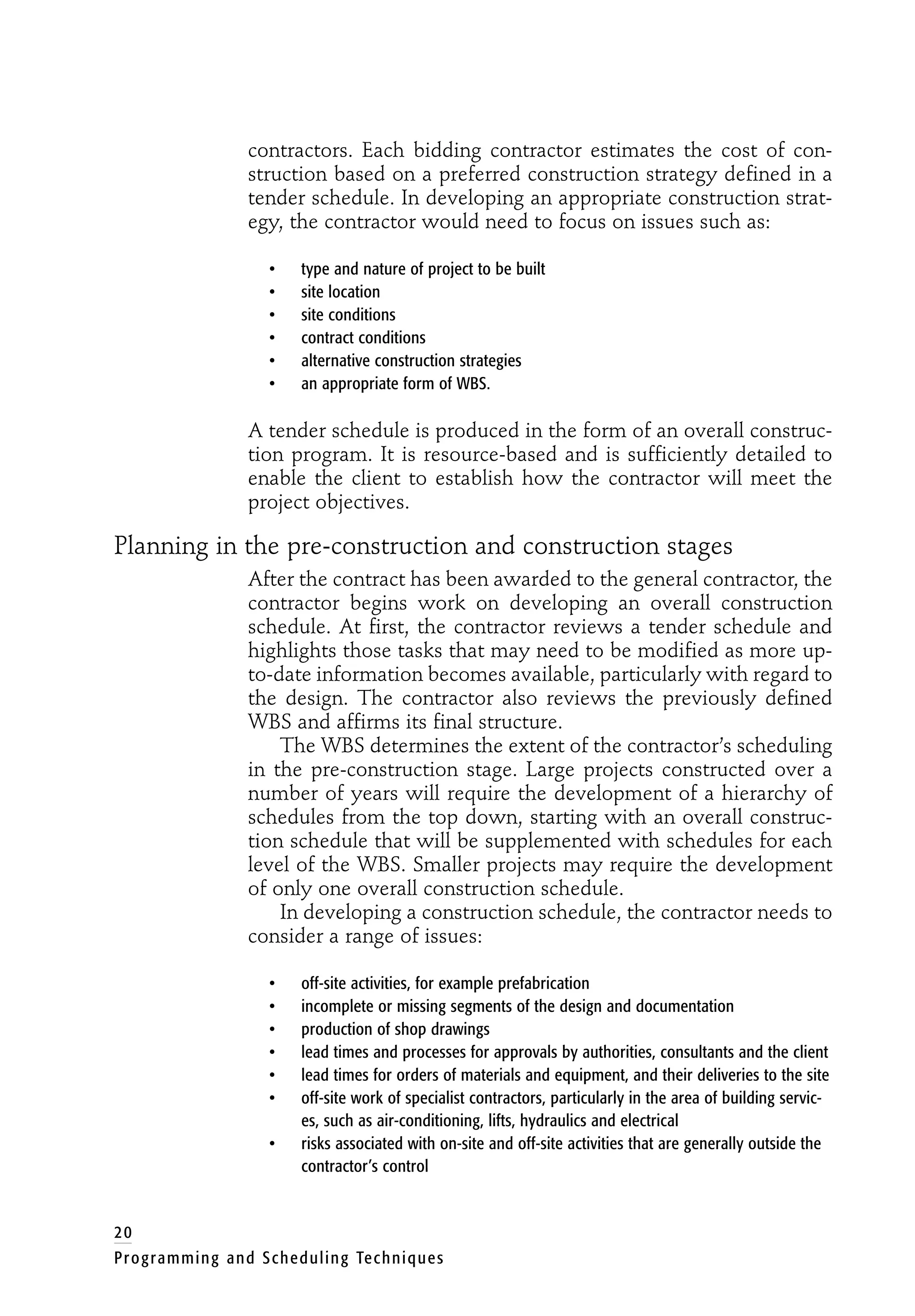 contractors. Each bidding contractor estimates the cost of con-
struction based on a preferred construction strategy defined in a
tender schedule. In developing an appropriate construction strat-
egy, the contractor would need to focus on issues such as:
• type and nature of project to be built
• site location
• site conditions
• contract conditions
• alternative construction strategies
• an appropriate form of WBS.
A tender schedule is produced in the form of an overall construc-
tion program. It is resource-based and is sufficiently detailed to
enable the client to establish how the contractor will meet the
project objectives.
Planning in the pre-construction and construction stages
After the contract has been awarded to the general contractor, the
contractor begins work on developing an overall construction
schedule. At first, the contractor reviews a tender schedule and
highlights those tasks that may need to be modified as more up-
to-date information becomes available, particularly with regard to
the design. The contractor also reviews the previously defined
WBS and affirms its final structure.
The WBS determines the extent of the contractor’s scheduling
in the pre-construction stage. Large projects constructed over a
number of years will require the development of a hierarchy of
schedules from the top down, starting with an overall construc-
tion schedule that will be supplemented with schedules for each
level of the WBS. Smaller projects may require the development
of only one overall construction schedule.
In developing a construction schedule, the contractor needs to
consider a range of issues:
• off-site activities, for example prefabrication
• incomplete or missing segments of the design and documentation
• production of shop drawings
• lead times and processes for approvals by authorities, consultants and the client
• lead times for orders of materials and equipment, and their deliveries to the site
• off-site work of specialist contractors, particularly in the area of building servic-
es, such as air-conditioning, lifts, hydraulics and electrical
• risks associated with on-site and off-site activities that are generally outside the
contractor’s control
20
Programming and Scheduling Techniques
 