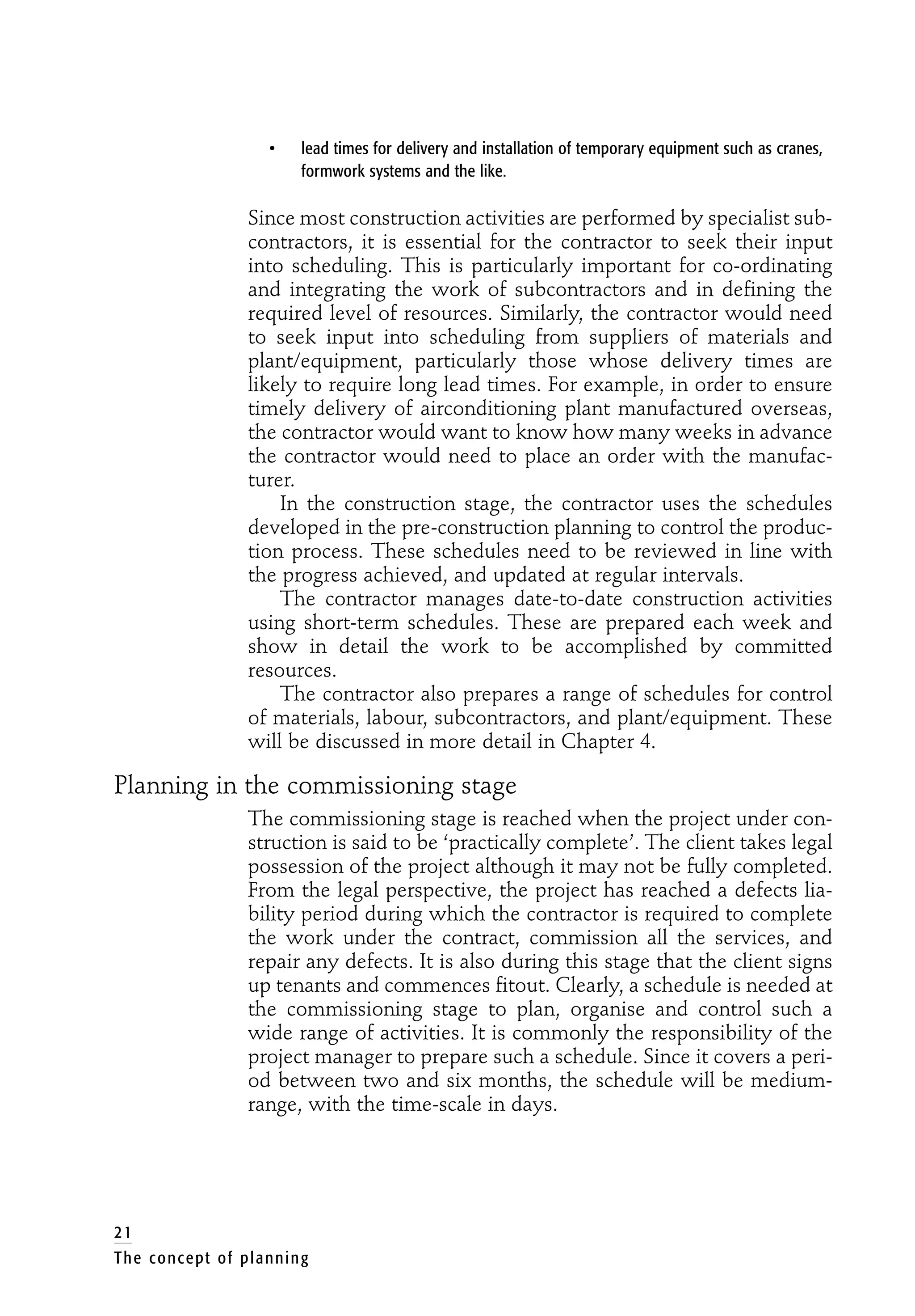• lead times for delivery and installation of temporary equipment such as cranes,
formwork systems and the like.
Since most construction activities are performed by specialist sub-
contractors, it is essential for the contractor to seek their input
into scheduling. This is particularly important for co-ordinating
and integrating the work of subcontractors and in defining the
required level of resources. Similarly, the contractor would need
to seek input into scheduling from suppliers of materials and
plant/equipment, particularly those whose delivery times are
likely to require long lead times. For example, in order to ensure
timely delivery of airconditioning plant manufactured overseas,
the contractor would want to know how many weeks in advance
the contractor would need to place an order with the manufac-
turer.
In the construction stage, the contractor uses the schedules
developed in the pre-construction planning to control the produc-
tion process. These schedules need to be reviewed in line with
the progress achieved, and updated at regular intervals.
The contractor manages date-to-date construction activities
using short-term schedules. These are prepared each week and
show in detail the work to be accomplished by committed
resources.
The contractor also prepares a range of schedules for control
of materials, labour, subcontractors, and plant/equipment. These
will be discussed in more detail in Chapter 4.
Planning in the commissioning stage
The commissioning stage is reached when the project under con-
struction is said to be ‘practically complete’. The client takes legal
possession of the project although it may not be fully completed.
From the legal perspective, the project has reached a defects lia-
bility period during which the contractor is required to complete
the work under the contract, commission all the services, and
repair any defects. It is also during this stage that the client signs
up tenants and commences fitout. Clearly, a schedule is needed at
the commissioning stage to plan, organise and control such a
wide range of activities. It is commonly the responsibility of the
project manager to prepare such a schedule. Since it covers a peri-
od between two and six months, the schedule will be medium-
range, with the time-scale in days.
21
The concept of planning
 