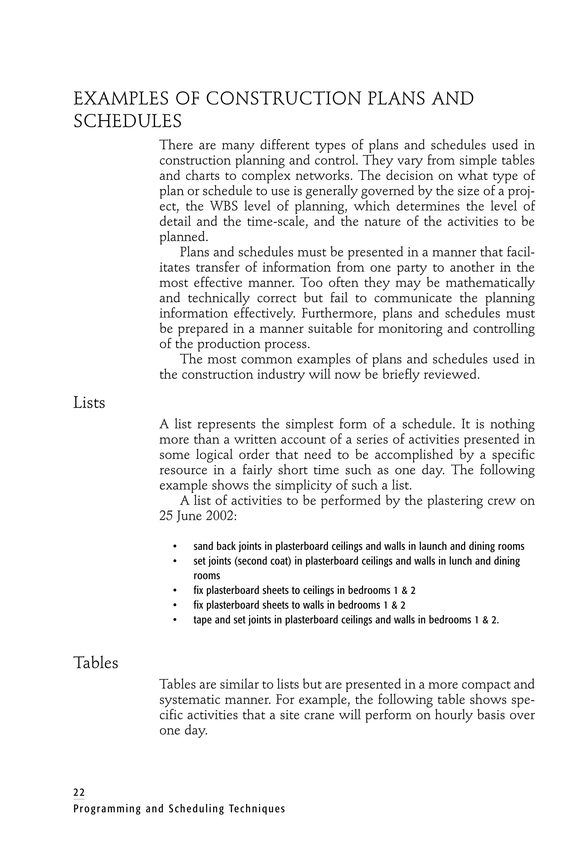 EXAMPLES OF CONSTRUCTION PLANS AND
SCHEDULES
There are many different types of plans and schedules used in
construction planning and control. They vary from simple tables
and charts to complex networks. The decision on what type of
plan or schedule to use is generally governed by the size of a proj-
ect, the WBS level of planning, which determines the level of
detail and the time-scale, and the nature of the activities to be
planned.
Plans and schedules must be presented in a manner that facil-
itates transfer of information from one party to another in the
most effective manner. Too often they may be mathematically
and technically correct but fail to communicate the planning
information effectively. Furthermore, plans and schedules must
be prepared in a manner suitable for monitoring and controlling
of the production process.
The most common examples of plans and schedules used in
the construction industry will now be briefly reviewed.
Lists
A list represents the simplest form of a schedule. It is nothing
more than a written account of a series of activities presented in
some logical order that need to be accomplished by a specific
resource in a fairly short time such as one day. The following
example shows the simplicity of such a list.
A list of activities to be performed by the plastering crew on
25 June 2002:
• sand back joints in plasterboard ceilings and walls in launch and dining rooms
• set joints (second coat) in plasterboard ceilings and walls in lunch and dining
rooms
• fix plasterboard sheets to ceilings in bedrooms 1 & 2
• fix plasterboard sheets to walls in bedrooms 1 & 2
• tape and set joints in plasterboard ceilings and walls in bedrooms 1 & 2.
Tables
Tables are similar to lists but are presented in a more compact and
systematic manner. For example, the following table shows spe-
cific activities that a site crane will perform on hourly basis over
one day.
22
Programming and Scheduling Techniques
 