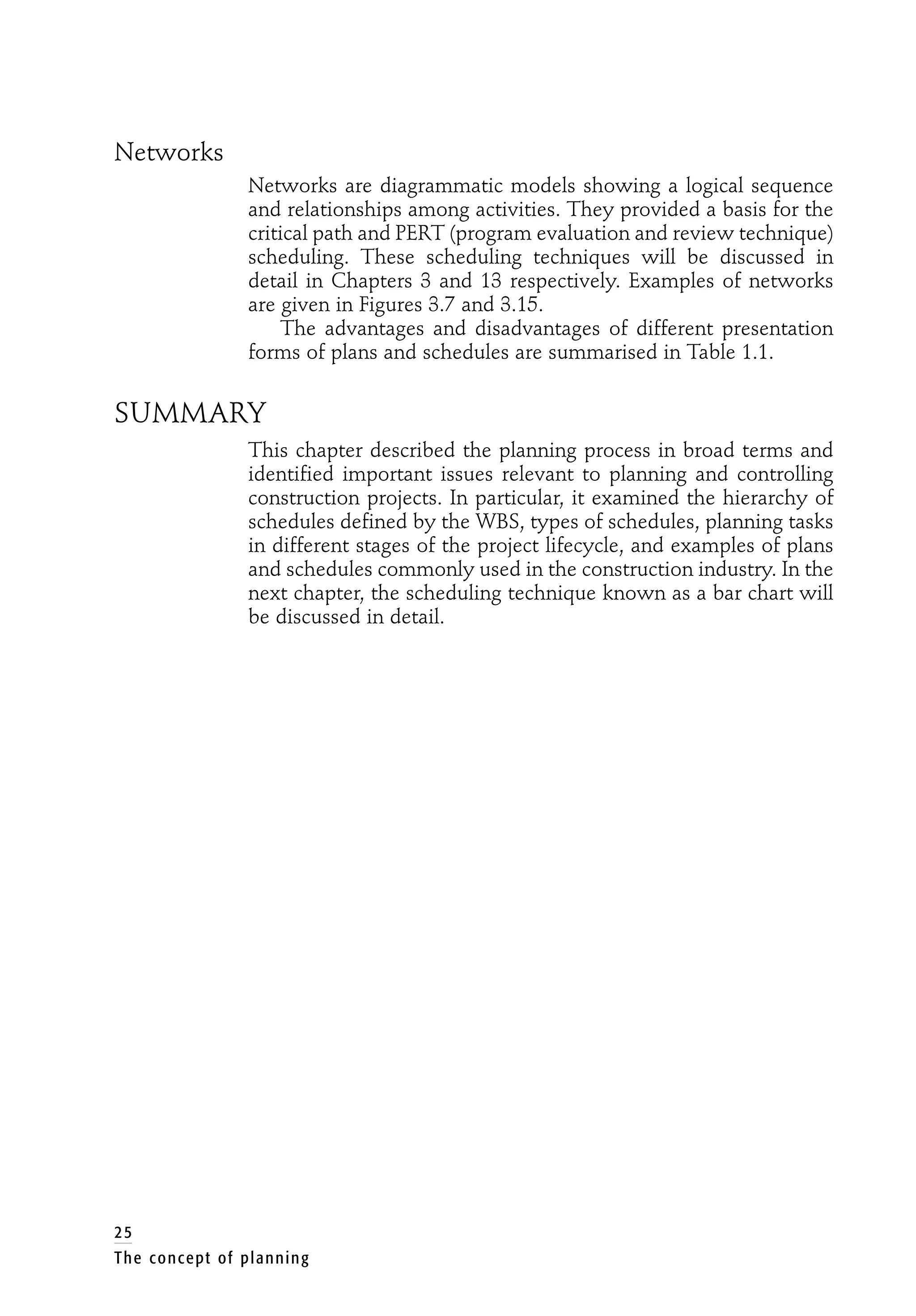 Networks
Networks are diagrammatic models showing a logical sequence
and relationships among activities. They provided a basis for the
critical path and PERT (program evaluation and review technique)
scheduling. These scheduling techniques will be discussed in
detail in Chapters 3 and 13 respectively. Examples of networks
are given in Figures 3.7 and 3.15.
The advantages and disadvantages of different presentation
forms of plans and schedules are summarised in Table 1.1.
SUMMARY
This chapter described the planning process in broad terms and
identified important issues relevant to planning and controlling
construction projects. In particular, it examined the hierarchy of
schedules defined by the WBS, types of schedules, planning tasks
in different stages of the project lifecycle, and examples of plans
and schedules commonly used in the construction industry. In the
next chapter, the scheduling technique known as a bar chart will
be discussed in detail.
25
The concept of planning
 