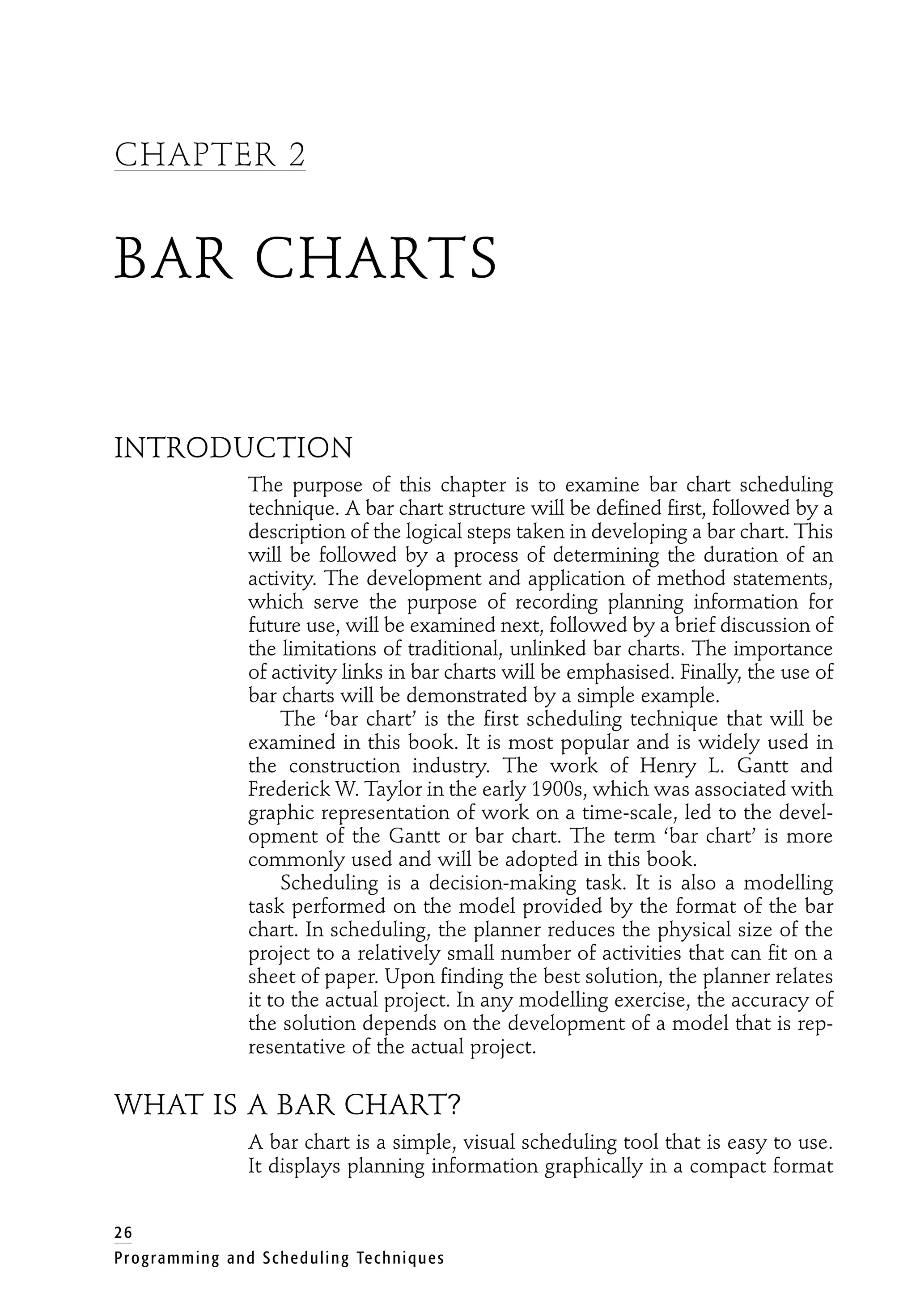 CHAPTER 2
BAR CHARTS
INTRODUCTION
The purpose of this chapter is to examine bar chart scheduling
technique. A bar chart structure will be defined first, followed by a
description of the logical steps taken in developing a bar chart. This
will be followed by a process of determining the duration of an
activity. The development and application of method statements,
which serve the purpose of recording planning information for
future use, will be examined next, followed by a brief discussion of
the limitations of traditional, unlinked bar charts. The importance
of activity links in bar charts will be emphasised. Finally, the use of
bar charts will be demonstrated by a simple example.
The ‘bar chart’ is the first scheduling technique that will be
examined in this book. It is most popular and is widely used in
the construction industry. The work of Henry L. Gantt and
Frederick W. Taylor in the early 1900s, which was associated with
graphic representation of work on a time-scale, led to the devel-
opment of the Gantt or bar chart. The term ‘bar chart’ is more
commonly used and will be adopted in this book.
Scheduling is a decision-making task. It is also a modelling
task performed on the model provided by the format of the bar
chart. In scheduling, the planner reduces the physical size of the
project to a relatively small number of activities that can fit on a
sheet of paper. Upon finding the best solution, the planner relates
it to the actual project. In any modelling exercise, the accuracy of
the solution depends on the development of a model that is rep-
resentative of the actual project.
WHAT IS A BAR CHART?
A bar chart is a simple, visual scheduling tool that is easy to use.
It displays planning information graphically in a compact format
26
Programming and Scheduling Techniques
 