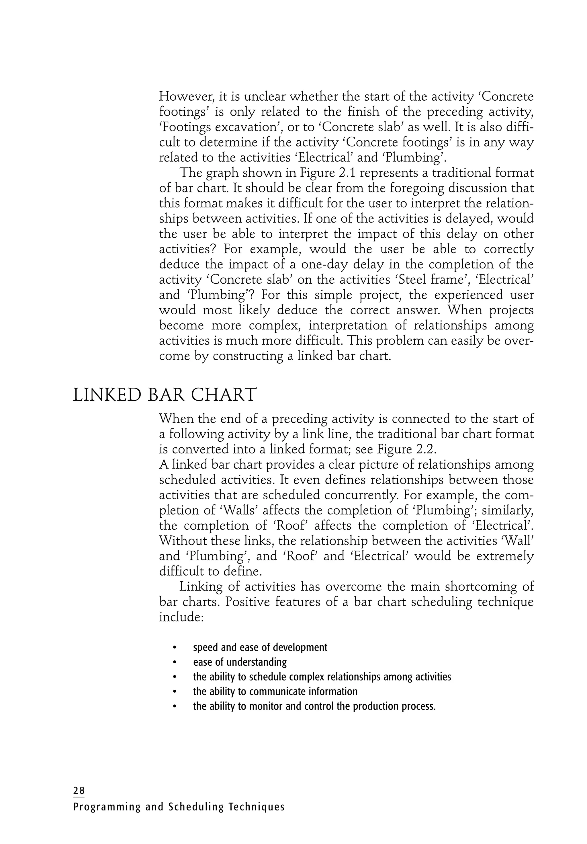 However, it is unclear whether the start of the activity ‘Concrete
footings’ is only related to the finish of the preceding activity,
‘Footings excavation’, or to ‘Concrete slab’ as well. It is also diffi-
cult to determine if the activity ‘Concrete footings’ is in any way
related to the activities ‘Electrical’ and ‘Plumbing’.
The graph shown in Figure 2.1 represents a traditional format
of bar chart. It should be clear from the foregoing discussion that
this format makes it difficult for the user to interpret the relation-
ships between activities. If one of the activities is delayed, would
the user be able to interpret the impact of this delay on other
activities? For example, would the user be able to correctly
deduce the impact of a one-day delay in the completion of the
activity ‘Concrete slab’ on the activities ‘Steel frame’, ‘Electrical’
and ‘Plumbing’? For this simple project, the experienced user
would most likely deduce the correct answer. When projects
become more complex, interpretation of relationships among
activities is much more difficult. This problem can easily be over-
come by constructing a linked bar chart.
LINKED BAR CHART
When the end of a preceding activity is connected to the start of
a following activity by a link line, the traditional bar chart format
is converted into a linked format; see Figure 2.2.
A linked bar chart provides a clear picture of relationships among
scheduled activities. It even defines relationships between those
activities that are scheduled concurrently. For example, the com-
pletion of ‘Walls’ affects the completion of ‘Plumbing’; similarly,
the completion of ‘Roof’ affects the completion of ‘Electrical’.
Without these links, the relationship between the activities ‘Wall’
and ‘Plumbing’, and ‘Roof’ and ‘Electrical’ would be extremely
difficult to define.
Linking of activities has overcome the main shortcoming of
bar charts. Positive features of a bar chart scheduling technique
include:
• speed and ease of development
• ease of understanding
• the ability to schedule complex relationships among activities
• the ability to communicate information
• the ability to monitor and control the production process.
28
Programming and Scheduling Techniques
 