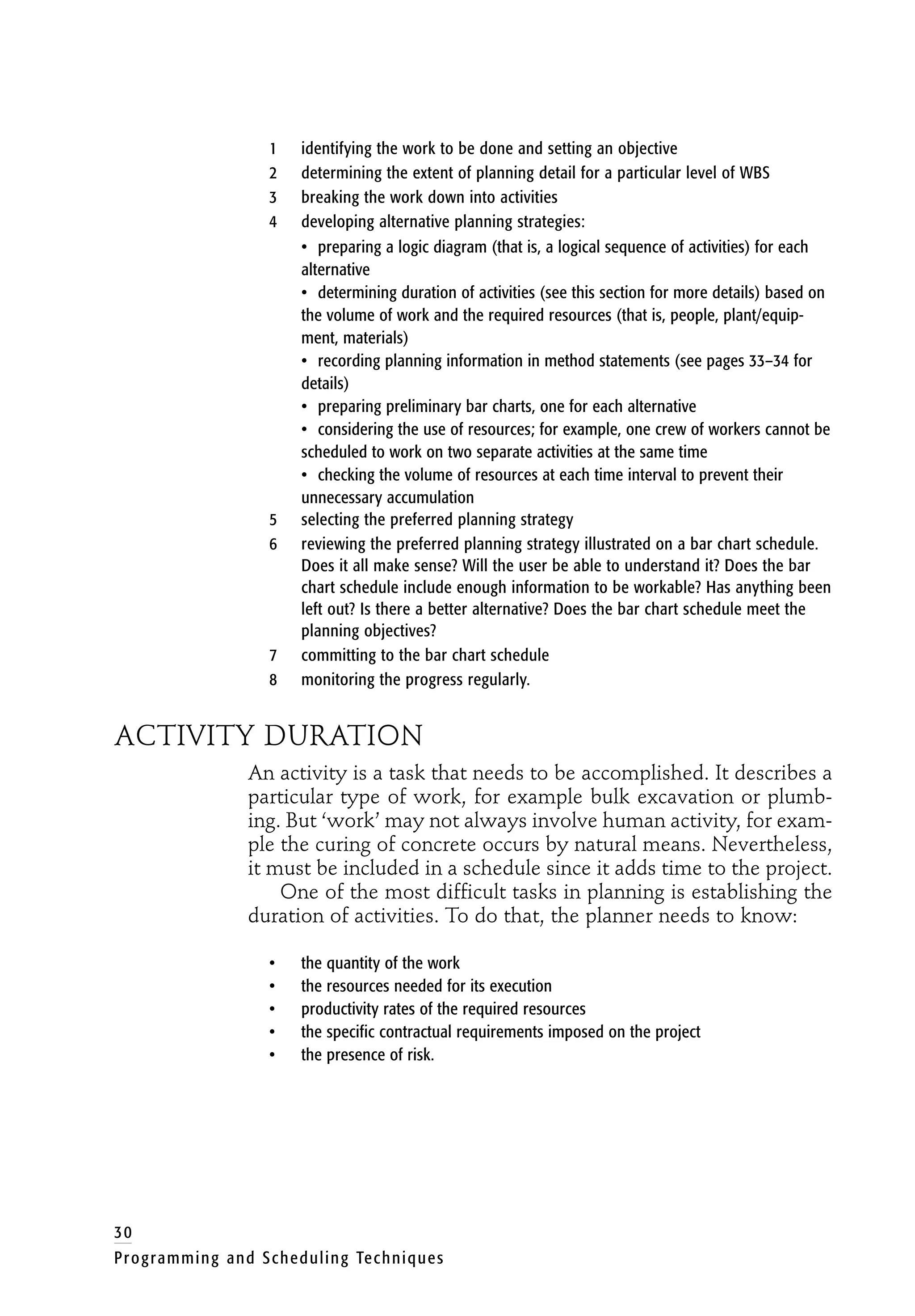 1 identifying the work to be done and setting an objective
2 determining the extent of planning detail for a particular level of WBS
3 breaking the work down into activities
4 developing alternative planning strategies:
• preparing a logic diagram (that is, a logical sequence of activities) for each
alternative
• determining duration of activities (see this section for more details) based on
the volume of work and the required resources (that is, people, plant/equip-
ment, materials)
• recording planning information in method statements (see pages 33–34 for
details)
• preparing preliminary bar charts, one for each alternative
• considering the use of resources; for example, one crew of workers cannot be
scheduled to work on two separate activities at the same time
• checking the volume of resources at each time interval to prevent their
unnecessary accumulation
5 selecting the preferred planning strategy
6 reviewing the preferred planning strategy illustrated on a bar chart schedule.
Does it all make sense? Will the user be able to understand it? Does the bar
chart schedule include enough information to be workable? Has anything been
left out? Is there a better alternative? Does the bar chart schedule meet the
planning objectives?
7 committing to the bar chart schedule
8 monitoring the progress regularly.
ACTIVITY DURATION
An activity is a task that needs to be accomplished. It describes a
particular type of work, for example bulk excavation or plumb-
ing. But ‘work’ may not always involve human activity, for exam-
ple the curing of concrete occurs by natural means. Nevertheless,
it must be included in a schedule since it adds time to the project.
One of the most difficult tasks in planning is establishing the
duration of activities. To do that, the planner needs to know:
• the quantity of the work
• the resources needed for its execution
• productivity rates of the required resources
• the specific contractual requirements imposed on the project
• the presence of risk.
30
Programming and Scheduling Techniques
 